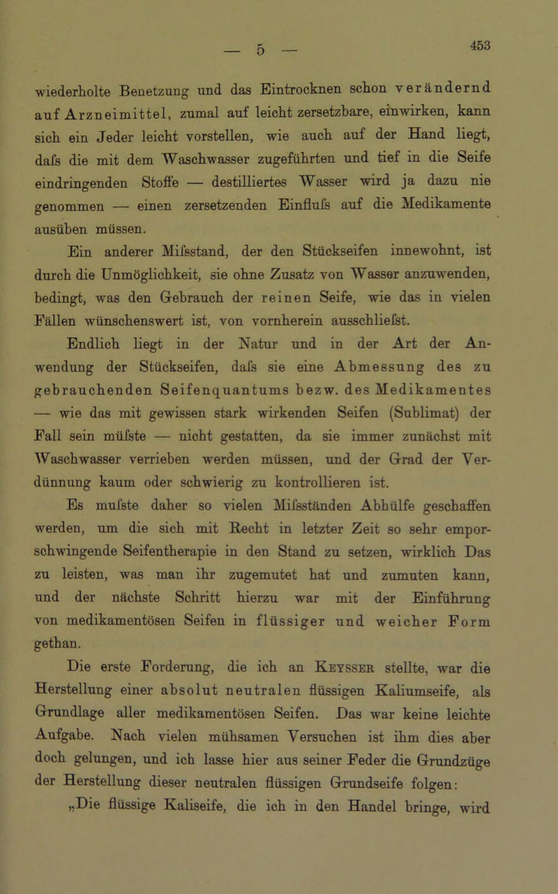 453 wiederholte Benetzung und das Eintrocknen schon verändernd auf Arzneimittel, zumal auf leicht zersetzbare, einwirken, kann sich ein Jeder leicht vorstellen, wie auch auf der Hand liegt, dafs die mit dem Waschwasser zugeführten und tief in die Seife eindringenden Stoffe — destilliertes Wasser wird ja dazu nie genommen — einen zersetzenden Einflufs auf die Medikamente ausüben müssen. Ein anderer Mifsstand, der den Stückseifen innewohnt, ist durch die Unmöglichkeit, sie ohne Zusatz von Wasser anzuwenden, bedingt, was den Gebrauch der reinen Seife, wie das in vielen Fällen wünschenswert ist, von vornherein ausschliefst. Endlich liegt in der Natur und in der Art der An- wendung der Stückseifen, dafs sie eine Abmessung des zu gebrauchenden Seifenquantums bezw. des Medikamentes — wie das mit gewissen stark wirkenden Seifen (Sublimat) der Fall sein müfste — nicht gestatten, da sie immer zunächst mit Waschwasser verrieben werden müssen, und der Grad der Ver- dünnung kaum oder schwierig zu kontrollieren ist. Es mufste daher so vielen Mifsständen Abhülfe geschaffen werden, um die sich mit Recht in letzter Zeit so sehr empor- schwingende Seifentherapie in den Stand zu setzen, wirklich Das zu leisten, was man ihr zugemutet hat und zumuten kann, und der nächste Schritt hierzu war mit der Einführung von medikamentösen Seifen in flüssiger und weicher Form gethan. Die erste Forderung, die ich an Keysser stellte, war die Herstellung einer absolut neutralen flüssigen Kaliumseife, als Grundlage aller medikamentösen Seifen. Das war keine leichte Aufgabe. Nach vielen mühsamen Versuchen ist ihm dies aber doch gelungen, und ich lasse hier aus seiner Feder die Grundzüge der Herstellung dieser neutralen flüssigen Grundseife folgen: „Die flüssige Kaliseife, die ich in den Handel bringe, wird