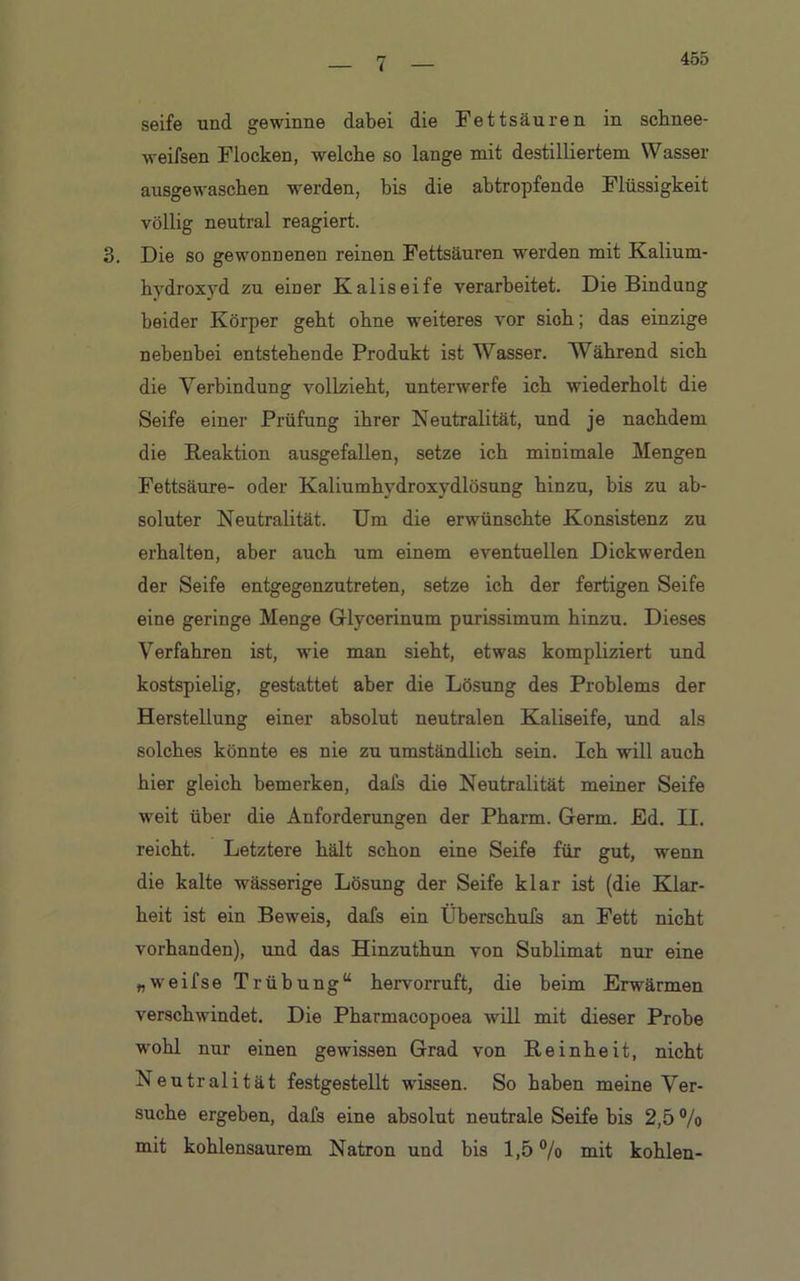 455 seife und gewinne dabei die Fettsäuren in schnee- weifsen Flocken, welche so lange mit destilliertem Wasser ausgewaschen werden, bis die abtropfende Flüssigkeit völlig neutral reagiert. 3. Die so gewonnenen reinen Fettsäuren werden mit Kalium- hydroxyd zu einer Kaliseife verarbeitet. Die Bindung beider Körper geht ohne weiteres vor sich; das einzige nebenbei entstehende Produkt ist Wasser. Während sich die Verbindung vollzieht, unterwerfe ich wiederholt die Seife einer Prüfung ihrer Neutralität, und je nachdem die Reaktion ausgefallen, setze ich minimale Mengen Fettsäure- oder Kaliumhydroxydlösung hinzu, bis zu ab- soluter Neutralität. Um die erwünschte Konsistenz zu erhalten, aber auch um einem eventuellen Dickwerden der Seife entgegenzutreten, setze ich der fertigen Seife eine geringe Menge Glycerinum purissimum hinzu. Dieses Verfahren ist, wie man sieht, etwas kompliziert und kostspielig, gestattet aber die Lösung des Problems der Herstellung einer absolut neutralen Kaliseife, und als solches könnte es nie zu umständlich sein. Ich will auch hier gleich bemerken, dals die Neutralität meiner Seife weit über die Anforderungen der Pharm. Germ. Ed. II. reicht. Letztere hält schon eine Seife für gut, wenn die kalte wässerige Lösung der Seife klar ist (die Klar- heit ist ein Beweis, dafs ein Überschufs an Fett nicht vorhanden), und das Hinzuthun von Sublimat nur eine „weifse Trübung“ hervorruft, die beim Erwärmen verschwindet. Die Pharmacopoea will mit dieser Probe wohl nur einen gewissen Grad von Reinheit, nicht Neutralität festgestellt wissen. So haben meine Ver- suche ergeben, dafs eine absolut neutrale Seife bis 2,5 % mit kohlensaurem Natron und bis 1,5% mit kohlen-