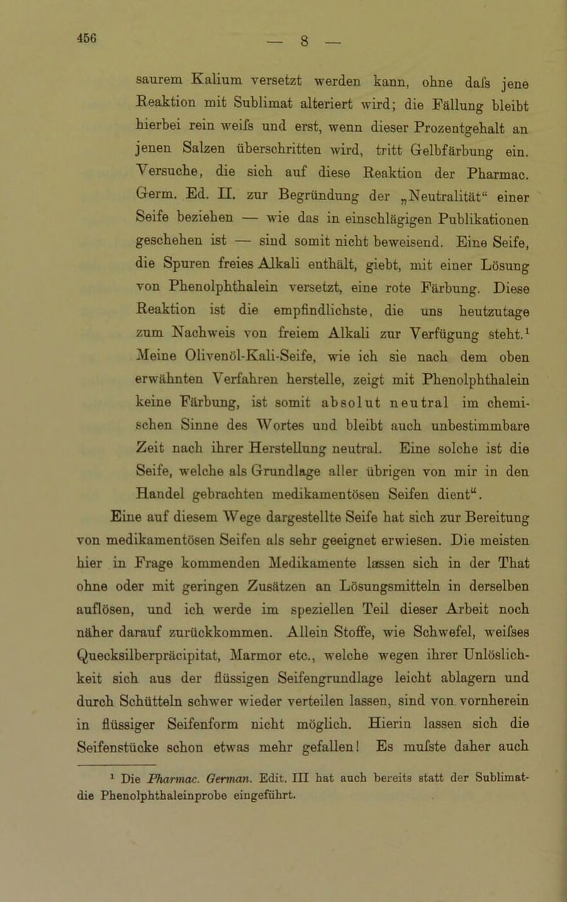 8 saurem Kalium versetzt werden kann, ohne dal's jene Reaktion mit Sublimat alteriert wird; die Fällung bleibt hierbei rein weifs und erst, wenn dieser Prozentgebalt an jenen Salzen überschritten wird, tritt Gelbfärbung ein. \ersuche, die sieb auf diese Reaktion der Pharmac. Germ. Ed. II. zur Begründung der „Neutralität“ einer Seife beziehen — wie das in einschlägigen Publikationen geschehen ist — sind somit nicht beweisend. Eine Seife, die Spuren freies Alkali enthält, giebt, mit einer Lösung von Phenolphthalein versetzt, eine rote Färbung. Diese Reaktion ist die empfindlichste, die uns heutzutage zum Nachweis von freiem Alkali zur Verfügung steht.1 Meine Olivenöl-Kali-Seife, wie ich sie nach dem oben erwähnten Verfahren herstelle, zeigt mit Phenolphthalein keine Färbung, ist somit absolut neutral im chemi- schen Sinne des Wortes und bleibt auch unbestimmbare Zeit nach ihrer Herstellung neutral. Eine solche ist die Seife, welche als Grundlage aller übrigen von mir in den Handel gebrachten medikamentösen Seifen dient“. Eine auf diesem Wege dargestellte Seife hat sich zur Bereitung von medikamentösen Seifen als sehr geeignet erwiesen. Die meisten hier in Frage kommenden Medikamente lassen sich in der That ohne oder mit geringen Zusätzen an Lösungsmitteln in derselben auflösen, und ich werde im speziellen Teil dieser Arbeit noch näher darauf zurückkommen. Allein Stoffe, wie Schwefel, weifses Quecksilberpräcipitat, Marmor etc., welche wegen ihrer Unlöslich- keit sich aus der flüssigen Seifengrundlage leicht ablagern und durch Schütteln schwer wieder verteilen lassen, sind von vornherein in flüssiger Seifenform nicht möglich. Hierin lassen sich die Seifenstücke schon etwas mehr gefallen! Es mufste daher auch 1 Die Pharmac. German. Edit. III hat auch bereits statt der Sublimat- die Phenolphthaleinprobe eingeführt.