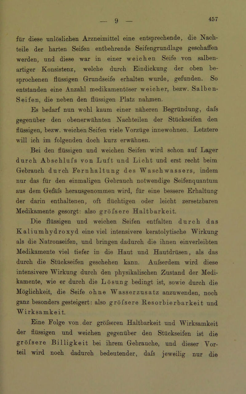 457 für diese unlöslichen Arzneimittel eine entsprechende, die Nach- teile der harten Seifen entbehrende Seifengrundlage geschaffen werden, und diese war in einer weichen Seife von salben- artiger Konsistenz, welche durch Eindickung der oben be- sprochenen flüssigen Grundseife erhalten wurde, gefunden. So entstanden eine Anzahl medikamentöser weicher, bezw. Salben- Seifen, die neben den flüssigen Platz nahmen. Es bedarf nun wohl kaum einer näheren Begründung, dafs gegenüber den obenerwähnten Nachteilen der Stückseifen den flüssigen, bezw. weichen Seifen viele Vorzüge innewohnen. Letztere will ich im folgenden doch kurz erwähnen. Bei den flüssigen und weichen Seifen wird schon auf Lager durch Abschlufs von Luft und Licht und erst recht beim Gebrauch durch Fernhaltung des Waschwassers, indem nur das für den einmaligen Gebrauch notwendige Seifenquantum aus dem Gefäfs herausgenommen wird, für eine bessere Erhaltung der darin enthaltenen, oft flüchtigen oder leicht zersetzbaren Medikamente gesorgt: also gröfsere Haltbarkeit. Die flüssigen und weichen Seifen entfalten durch das Kaliumhydroxyd eine viel intensivere keratolytische Wirkung als die Natronseifen, und bringen dadurch die ihnen einverleibten Medikamente viel tiefer in die Haut und Hautdrüsen, als das durch die Stückseifen geschehen kann. Aufserdem wird diese intensivere Wirkung durch den physikalischen Zustand der Medi- kamente, wie er durch die Lösung bedingt ist, sowie durch die Möglichkeit, die Seife ohne Wasserzusatz anzuwenden, noch ganz besonders gesteigert: also gröfsere Resorbierbarkeit und Wirksamkeit. Eine Folge von der gröfseren Haltbarkeit und Wirksamkeit der flüssigen und weichen gegenüber den Stückseifen ist die gröfsere Billigkeit bei ihrem Gebrauche, und dieser Vor- teil wird noch dadurch bedeutender, dafs jeweilig nur die