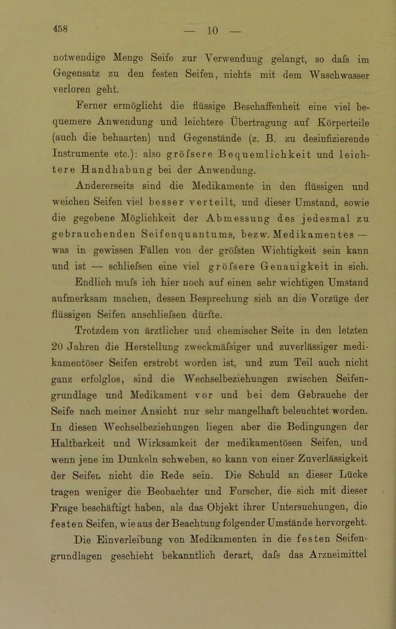 10 notwendige Menge Seife zur Verwendung gelangt, so dafs im Gegensatz zu den festen Seifen, nichts mit dem Waschwasser verloren geht. Ferner ermöglicht die flüssige Beschaffenheit eine viel be- quemere Anwendung und leichtere Übertragung auf Körperteile (auch die behaarten) und Gegenstände (z. B. zu desinfizierende Instrumente etc.): also gröfsere Bequemlichkeit und leich- tere Handhabung hei der Anwendung. Andererseits sind die Medikamente in den flüssigen und weichen Seifen viel besser verteilt, und dieser Umstand, sowie die gegebene Möglichkeit der Abmessung des jedesmal zu gebrauchenden Seifenquantums, hezw. Medikamentes — was in gewissen Fällen von der gröfsten Wichtigkeit sein kann und ist — schliefsen eine viel gröfsere Genauigkeit in sich. Endlich mufs ich hier noch auf einen sehr wichtigen Umstand aufmerksam machen, dessen Besprechung sich an die Vorzüge der flüssigen Seifen anschliefsen dürfte. Trotzdem von ärztlicher und chemischer Seite in den letzten 20 Jahren die Herstellung zweckmäfsiger und zuverlässiger medi- kamentöser Seifen erstrebt worden ist, und zum Teil auch nicht ganz erfolglos, sind die Wechselbeziehungen zwischen Seifen- grundlage und Medikament vor und bei dem Gebrauche der Seife nach meiner Ansicht nur sehr mangelhaft beleuchtet wrorden. In diesen Wechselbeziehungen liegen aber die Bedingungen der Haltbarkeit und Wirksamkeit der medikamentösen Seifen, und wenn jene im Dunkeln schweben, so kann von einer Zuverlässigkeit der Seifen nicht die Rede sein. Die Schuld an dieser Lücke tragen weniger die Beobachter und Forscher, die sich mit dieser Frage beschäftigt haben, als das Objekt ihrer Untersuchungen, die festen Seifen, wie aus der Beachtung folgender Umstände hervorgeht. Die Einverleibung von Medikamenten in die festen Seifen- grundlagen geschieht bekanntlich derart, dafs das Arzneimittel