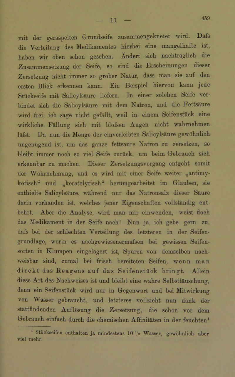 459 mit der geraspelten Grundseife zusammengeknetet wird. Dafs die Verteilung des Medikamentes hierbei eine mangelhafte ist, haben wir oben schon gesehen. Ändert sich nachträglich die Zusammensetzung der Seife, so sind die Erscheinungen dieser Zersetzung nicht immer so grober Natur, dass man sie auf den ersten Blick erkennen kann. Ein Beispiel hiervon kann jede Stückseife mit Salicylsäure liefern. In einer solchen Seife ver- bindet sich die Salicylsäure mit dem Natron, und die Fettsäure wird frei, ich sage nicht gefällt, weil in einem Seifenstück eine wirkliche Fällung sich mit blofsen Augen nicht wahrnehmen läfst. Da nun die Menge der einverleibten Salicylsäure gewöhnlich ungenügend ist, um das ganze fettsaure Natron zu zersetzen, so bleibt immer noch so viel Seife zurück, um heim Gebrauch sich erkennbar zu machen. Dieser Zersetzungsvorgang entgeht somit der Wahrnehmung, und es wird mit einer Seife weiter „antimy- kotisch“ und „keratolytisch“ herumgearbeitet im Glauben, sie enthielte Salicylsäure, währeud nur das Natronsalz dieser Säure darin vorhanden ist, welches jener Eigenschaften vollständig ent- behrt. Aber die Analyse, wird man mir einwenden, weist doch das Medikament in der Seife nach! Nun ja, ich gebe gern zu, dafs bei der schlechten Verteilung des letzteren in der Seifen- grundlage, worin es nachgewiesenermafsen bei gewissen Seifen- sorten in Klumpen eingelagert ist, Spuren von demselben nach- weisbar sind, zumal bei frisch bereiteten Seifen, wenn man direkt das Reagens auf das Seifenstück bringt. Allein diese Art des Nachweises ist und bleibt eine wahre Selbsttäuschung, denn ein Seifenstück wird nur in Gegenwart und hei Mitwirkung von Wasser gebraucht, und letzteres vollzieht nun dank der stattfindenden Auflösung die Zersetzung, die schon vor dem Gebrauch einfach durch die chemischen Affinitäten in der feuchten1 1 Stückseifen enthalten ja mindestens 10 °/o Wasser, gewöhnlich aber viel mehr.