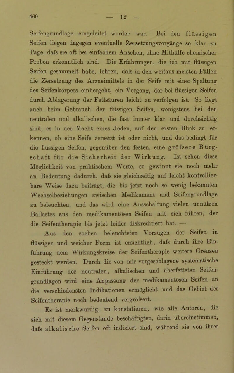 Seifengrundlage eingeleitet worder war. Bei den flüssigen Seifen liegen dagegen eventuelle Zersetzungsvorgänge so klar zu Tage, dafs sie oft bei einfachem Ansehen, ohne Mithülfe chemischer Proben erkenntlich, sind. Die Erfahrungen, die ich mit flüssigen Seifen gesammelt habe, lehren, dafs in den weitaus meisten Fällen die Zersetzung des Arzneimittels in der Seife mit einer Spaltung des Seifenkörpers einhergeht, ein Vorgang, der bei flüssigen Seifen durch Ablagerung der Fettsäuren leicht zu verfolgen ist. So liegt auch heim Gebrauch der flüssigen Seifen, wenigstens bei den neutralen und alkalischen, die fast immer klar und durchsichtig sind, es in der Macht eines Jeden, auf den ersten Blick zu er- kennen, ob eine Seife zersetzt ist oder nicht, und das bedingt für die flüssigen Seifen, gegenüber den festen, eine gröfsere Bürg- schaft für die Sicherheit der Wirkung. Ist schon diese Möglichkeit von praktischem Werte, so gewinnt sie noch mehr an Bedeutung dadurch, dafs sie gleichzeitig auf leicht kontrollier- bare Weise dazu beiträgt, die bis jetzt noch so wenig bekannten Wechselbeziehungen zwischen Medikament und Seifengrundlage zu beleuchten, und das wird eine Ausschaltung vielen unnützen Ballastes aus den medikamentösen Seifen mit sich führen, der die Seifentherapie bis jetzt leider diskreditiert hat. — Aus den soeben beleuchteten Vorzügen der Seifen in flüssiger und weicher Form ist ersichtlich, dafs durch ihre Ein- führung dem Wirkungskreise der Seifentherapie weitere Grenzen gesteckt werden. Durch die von mir vorgeschlagene systematische Einführung der neutralen, alkalischen und überfetteten Seifen- grundlagen wird eine Anpassung der medikamentösen Seifen an die verschiedensten Indikationen ermöglicht und das Gebiet der Seifentherapie noch bedeutend vergröfsert. Es ist merkwürdig, zu konstatieren, wie alle Autoren, die sich mit diesem Gegenstände beschäftigten, darin übereinstimmen, dafs alkalische Seifen oft indiziert sind, während sie von ihrer