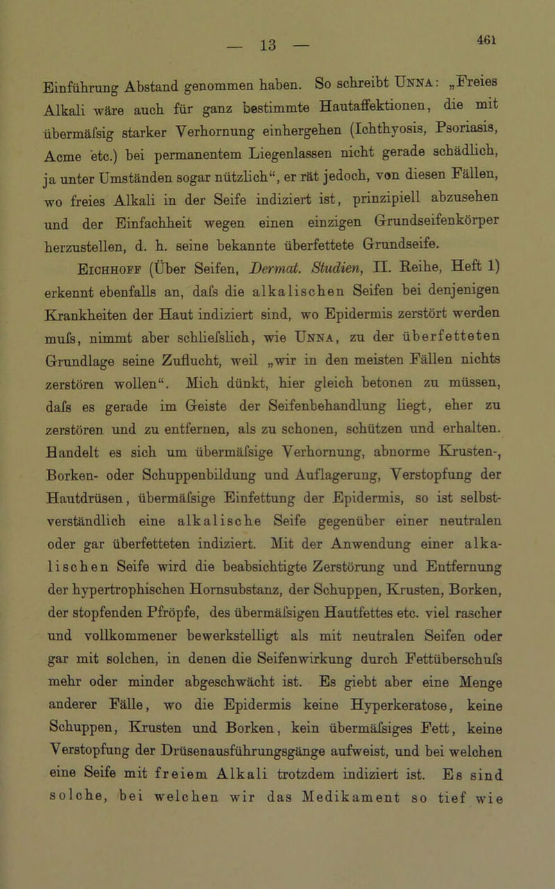 461 Einführung Abstand genommen haben. So schreibt Unna: „Freies Alkali wäre auch für ganz bestimmte Hautaffektionen, die mit übermäfsig starker Verhornung einhergehen (Ichthyosis, Psoriasis, Acme etc.) bei permanentem Liegenlassen nicht gerade schädlich, ja unter Umständen sogar nützlich“, er rät jedoch, von diesen Fällen, wo freies Alkali in der Seife indiziert ist, prinzipiell ahzusehen und der Einfachheit wegen einen einzigen Grundseifenkörper herzustellen, d. h. seine bekannte überfettete Grundseife. Eichhoff (Über Seifen, JDermat. Studien, II. Reihe, Heft 1) erkennt ebenfalls an, dafs die alkalischen Seifen bei denjenigen Krankheiten der Haut indiziert sind, wo Epidermis zerstört werden mufs, nimmt aber schliefslich, wie Unna, zu der überfetteten Grundlage seine Zuflucht, weil „wir in den meisten Fällen nichts zerstören wollen“. Mich dünkt, hier gleich betonen zu müssen, dafs es gerade im Geiste der Seifenbehandlung liegt, eher zu zerstören und zu entfernen, als zu schonen, schützen und erhalten. Handelt es sich um übermäfsige Verhornung, abnorme Krusten-, Borken- oder Schuppenbildung und Auflagerung, Verstopfung der Hautdrüsen, übermäfsige Einfettung der Epidermis, so ist selbst- verständlich eine alkalische Seife gegenüber einer neutralen oder gar überfetteten indiziert. Mit der Anwendung einer alka- lischen Seife wird die beabsichtigte Zerstörung und Entfernung der hypertrophischen Hornsubstanz, der Schuppen, Krusten, Borken, der stopfenden Pfropfe, des übermäfsigen Hautfettes etc. viel rascher und vollkommener bewerkstelligt als mit neutralen Seifen oder gar mit solchen, in denen die Seifenwirkung durch Fettüberschufs mehr oder minder abgeschwächt ist. Es giebt aber eine Menge anderer Fälle, wo die Epidermis keine Hyperkeratose, keine Schuppen, Krusten und Borken, kein übermäfsiges Fett, keine Verstopfung der Drüsenausführungsgänge aufweist, und bei welchen eine Seife mit freiem Alkali trotzdem indiziert ist. Es sind solche, bei welchen wir das Medikament so tief wie