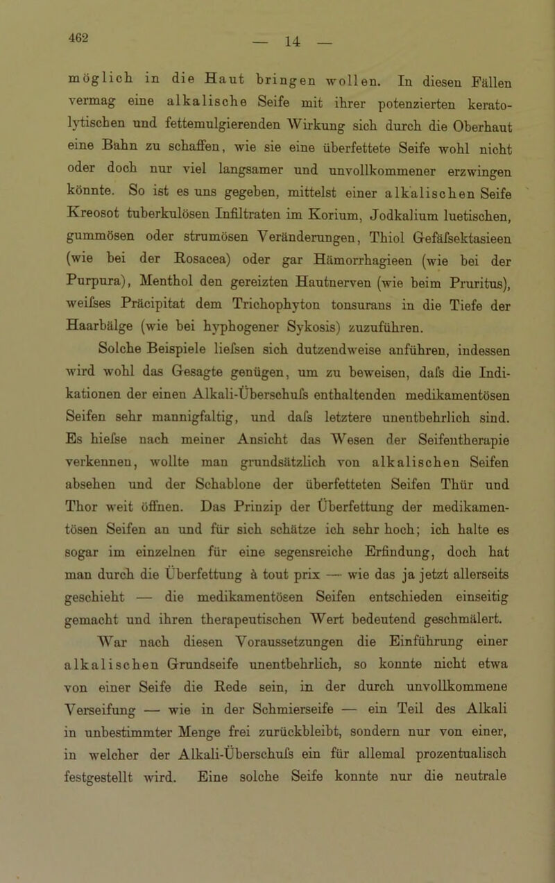 14 möglich in die Haut bringen wollen. In diesen Fällen vermag eine alkalische Seife mit ihrer potenzierten kerato- lytischen und fettemulgierenden Wirkung sich durch die Oberhaut eine Bahn zu schaffen, wie sie eine überfettete Seife wohl nicht oder doch nur viel langsamer und unvollkommener erzwingen könnte. So ist es uns gegeben, mittelst einer alkalischen Seife Kreosot tuberkulösen Infiltraten im Korium, Jodkalium luetischen, gummösen oder strumösen Veränderungen, Thiol Gefäfsektasieen (wie bei der Rosacea) oder gar Hämorrhagieen (wie bei der Purpura), Menthol den gereizten Hautnerven (wie beim Pruritus), weifses Präcipitat dem Trichophyton tonsurans in die Tiefe der Haarbälge (wie bei hvphogener Sykosis) zuzuführen. Solche Beispiele liefsen sich dutzendweise anführen, indessen wird wohl das Gesagte genügen, um zu beweisen, dals die Indi- kationen der einen Alkali-Überschufs enthaltenden medikamentösen Seifen sehr mannigfaltig, und dafs letztere unentbehrlich sind. Es hiefse nach meiner Ansicht das Wesen der Seifentherapie verkennen, wollte man grundsätzlich von alkalischen Seifen absehen und der Schablone der überfetteten Seifen Thür und Thor weit öffnen. Das Prinzip der Überfettung der medikamen- tösen Seifen an und für sich schätze ich sehr hoch; ich halte es sogar im einzelnen für eine segensreiche Erfindung, doch hat man durch die Überfettung ä tout prix — wie das ja jetzt allerseits geschieht — die medikamentösen Seifen entschieden einseitig gemacht und ihren therapeutischen Wert bedeutend geschmälert. War nach diesen Voraussetzungen die Einführung einer alkalischen Grundseife unentbehrlich, so konnte nicht etwa von einer Seife die Rede sein, in der durch unvollkommene Verseifung — wie in der Schmierseife — ein Teil des Alkali in unbestimmter Menge frei zurückbleiht, sondern nur von einer, in welcher der Alkali-Überschufs ein für allemal prozentualisch festgestellt wird. Eine solche Seife konnte nur die neutrale