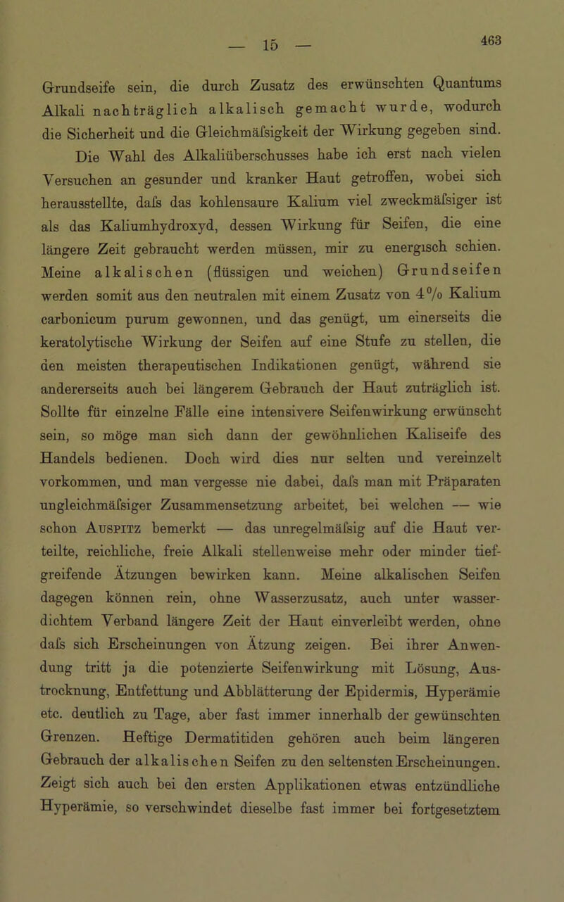 463 Grundseife sein, die durch Zusatz des erwünschten Quantums Alkali nachträglich alkalisch gemacht wurde, wodurch die Sicherheit und die Gleichmäfsigkeit der Wirkung gegeben sind. Die Wahl des Alkaliüberschusses habe ich erst nach vielen Versuchen an gesunder und kranker Haut getroffen, wobei sich herausstellte, dafs das kohlensaure Kalium viel zweckmäfsiger ist als das Kaliumhydroxyd, dessen Wirkung für Seifen, die eine längere Zeit gebraucht werden müssen, mir zu energisch schien. Meine alkalischen (flüssigen und weichen) Grundseifen werden somit aus den neutralen mit einem Zusatz von 4% Kalium carbonicum purum gewonnen, und das genügt, um einerseits die keratolytische Wirkung der Seifen auf eine Stufe zu stellen, die den meisten therapeutischen Indikationen genügt, während sie andererseits auch bei längerem Gebrauch der Haut zuträglich ist. Sollte für einzelne Fälle eine intensivere Seifenwirkung erwünscht sein, so möge man sich dann der gewöhnlichen Kaliseife des Handels bedienen. Doch wird dies nur selten und vereinzelt Vorkommen, und man vergesse nie dabei, dals man mit Präparaten ungleichmäfsiger Zusammensetzung arbeitet, bei welchen — wie schon Auspitz bemerkt — das unregelmäfsig auf die Haut ver- teilte, reichliche, freie Alkali stellenweise mehr oder minder tief- greifende Atzungen bewirken kann. Meine alkalischen Seifen dagegen können rein, ohne Wasserzusatz, auch unter wasser- dichtem Verband längere Zeit der Haut einverleiht werden, ohne dafs sich Erscheinungen von Atzung zeigen. Bei ihrer Anwen- dung tritt ja die potenzierte Seifenwirkung mit Lösung, Aus- trocknung, Entfettung und Abblätterung der Epidermis, Hyperämie etc. deutlich zu Tage, aber fast immer innerhalb der gewünschten Grenzen. Heftige Dermatitiden gehören auch beim längeren Gebrauch der alkalischen Seifen zu den seltensten Erscheinungen. Zeigt sich auch bei den ersten Applikationen etwas entzündliche Hyperämie, so verschwindet dieselbe fast immer bei fortgesetztem