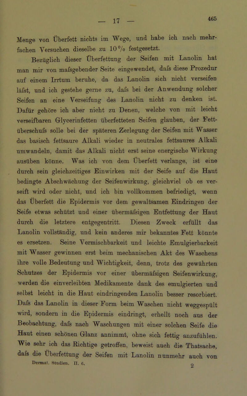 465 Menge von Überfett nichts im Wege, und habe ich nach mehr- fachen Versuchen dieselbe zu 10°/o festgesetzt. Bezüglich dieser Überfettung der Seifen mit Lanolin hat man mir von mafsgebender Seite eingewendet, dafs diese Prozedur auf einem Irrtum beruhe, da das Lanolin sich nicht verseifen läfst, und ich gestehe gerne zu, dafs bei der Anwendung solcher Seifen an eine Verseifung des Lanolin nicht zu denken ist. Dafür gehöre ich aber nicht zu Denen, welche von mit leicht verseifbaren Glycerinfetten überfetteten Seifen glauben, der Fett- überschufs solle bei der späteren Zerlegung der Seifen mit Wasser das basisch fettsaure Alkali wieder in neutrales fettsaures Alkali umwandeln, damit das Alkali nicht erst seine energische Wirkung ausüben könne. Was ich von dem Überfett verlange, ist eine durch sein gleichzeitiges Ein wirken mit der Seife auf die Haut bedingte Abschwächung der Seifenwirkung, gleichviel ob es ver- seift wird oder nicht, und ich bin vollkommen befriedigt, wenn das Überfett die Epidermis vor dem gewaltsamen Eindringen der Seife etwas schützt und einer übermäfsigen Entfettung der Haut durch die letztere entgegentritt. Diesen Zweck erfüllt das Lanolin vollständig, und kein anderes mir bekanntes Fett könnte es ersetzen. Seine Vermischbarkeit und leichte Emulgierbarkeit mit Wasser gewinnen erst beim mechanischen Akt des Waschens ihre volle Bedeutung und Wichtigkeit, denn, trotz des gewährten Schutzes der Epidermis vor einer übermäfsigen Seifenwirkung, werden die einverleibten Medikamente dank des emulgierten und selbst leicht in die Haut eindringenden Lanolin besser resorbiert. Dafs das Lanolin in dieser Form beim Waschen nicht weggespült wird, sondern in die Epidermis eindringt, erhellt noch aus der Beobachtung, dafs nach Waschungen mit einer solchen Seife die Haut einen schönen Glanz annimmt, ohne sich fettig anzufühlen. Wie sehr ich das nichtige getroffen, beweist auch die Thatsache, dafs die Überfettung der Seifen mit Lanolin nunmehr auch von Dermat. Studien, n. 6. 0