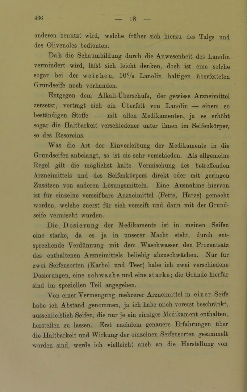 18 anderen benutzt wird, welche früher sich hierzu des Talgs und des Olivenöles bedienten. Dafs die Schaumbildung durch die Anwesenheit des Lanolin vermindert wird, läfst sich leicht denken, doch ist eine solche sogar bei der weichen, 10% Lanolin haltigen überfetteten Grundseife noch vorhanden. Entgegen dem Alkali-Überschufs, der gewisse Arzneimittel zersetzt, verträgt sich ein Überfett von Lanolin — einem so beständigen Stoffe — mit allen Medikamenten, ja es erhöht sogar die Haltbarkeit verschiedener unter ihnen im Seifenkörper, so des Resorcins. Was die Art der Einverleibung der Medikamente in die Grundseifen anbelangt, so ist sie sehr verschieden. Als allgemeine Regel gilt die möglichst kalte Vermischung des betreffenden Arzneimittels und des Seifenkörpers direkt oder mit geringen Zusätzen von anderen Lösungsmitteln. Eine Ausnahme hiervon ist für einzelne verseifbare Arzneimittel (Fette, Harze) gemacht worden, welche zuerst für sich verseift und dann mit der Grund- seife vermischt wurden. Die. D osierung der Medikamente ist in meinen Seifen eine starke, da es ja in unserer Macht steht, durch ent- sprechende Verdünnung mit dem Waschwasser den Prozentsatz des enthaltenen Arzneimittels beliebig abzuschwächen. Nur für zwei Seifensorten (Karbol und Teer) habe ich zwei verschiedene Dosierungen, eine schwache und eine starke; die Gründe hierfür sind im speziellen Teil angegeben. Von einer Vermengung mehrerer Arzneimittel in einer Seife habe ich Abstand genommen, ja ich habe mich vorerst beschränkt, ausschliefslich Seifen, die nur je ein einziges Medikament enthalten, hersteilen zu lassen. Erst nachdem genauere Erfahrungen über die Haltbarkeit und Wirkung der einzelnen Seifensorten gesammelt worden sind, werde ich vielleicht auch an die Herstellung von