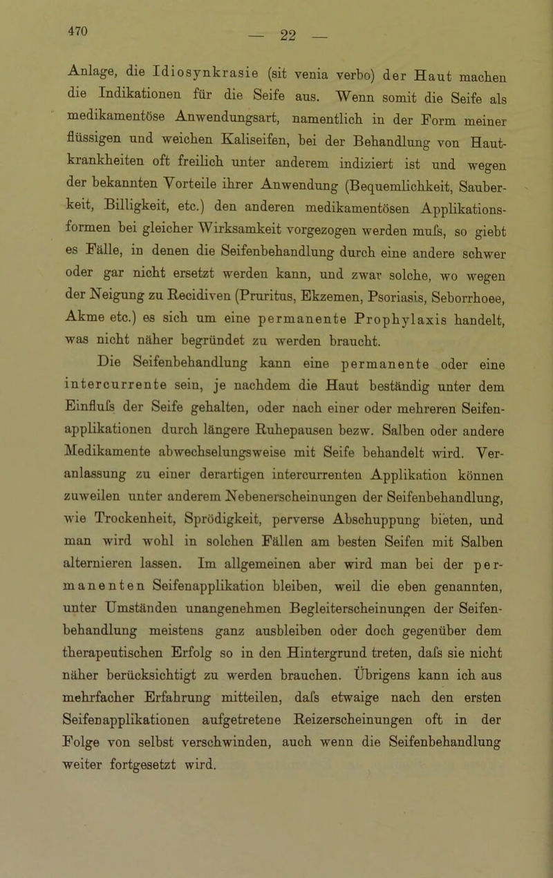 22 Anlage, die Idiosynkrasie (sit venia verbo) der Haut machen die Indikationen für die Seife aus. Wenn somit die Seife als medikamentöse Anwendungsart, namentlich in der Form meiner flüssigen und weichen Kaliseifen, bei der Behandlung von Haut- krankheiten oft freilich unter anderem indiziert ist und wegen der bekannten Vorteile ihrer Anwendung (Bequemlichkeit, Sauber- keit, Billigkeit, etc.) den anderen medikamentösen Applikations- formen bei gleicher Wirksamkeit vorgezogen werden mufs, so giebt es Fälle, in denen die Seifenbehandlung durch eine andere schwer oder gar nicht ersetzt werden kann, und zwar solche, wo wegen der Neigung zu Recidiven (Pruritus, Ekzemen, Psoriasis, Seborrhoee, Akme etc.) es sich um eine permanente Prophylaxis handelt, was nicht näher begründet zu werden braucht. Die Seifenhehandlung kann eine permanente oder eine intercurrente sein, je nachdem die Haut beständig unter dem Einfluls der Seife gehalten, oder nach einer oder mehreren Seifen- applikationen durch längere Ruhepausen hezw. Salben oder andere Medikamente abwechselungsweise mit Seife behandelt wird. Ver- anlassung zu einer derartigen intercurrenten Applikation können zuweilen unter anderem Nebenerscheinungen der Seifenbehandlung, wie Trockenheit, Sprödigkeit, perverse Abschuppung bieten, und man wird wohl in solchen Fällen am besten Seifen mit Salben alternieren lassen. Im allgemeinen aber wird man bei der per- manenten Seifenapplikation bleiben, weil die eben genannten, unter Umständen unangenehmen Begleiterscheinungen der Seifen- behandlung meistens ganz aushleiben oder doch gegenüber dem therapeutischen Erfolg so in den Hintergrund treten, dafs sie nicht näher berücksichtigt zu werden brauchen. Übrigens kann ich aus mehrfacher Erfahrung mitteilen, dafs etwaige nach den ersten Seifenapplikationen aufgetretene Reizerscheinungen oft in der Folge von selbst verschwinden, auch wenn die Seifenbehandlung weiter fortgesetzt wird.