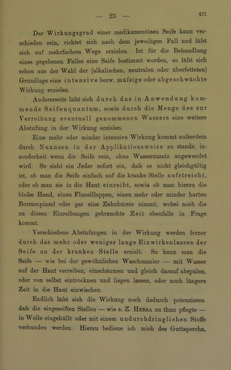 471 Der Wirkungsgrad einer medikamentösen Seife kann ver- schieden sein, richtet sich nach dem jeweiligen Fall und läfst sich auf mehrfachem Wege erzielen. Ist für die Behandlung eines gegebenen Falles eine Seife bestimmt worden, so läfst sich schon aus der Wahl der (alkalischen, neutralen oder überfetteten) Grundlage eine intensive bezw. mäfsige oder abgeschwächte Wirkung erzielen. Andererseits läfst sich durch das in Anwendung kom- mende Seifenquantum, sowie durch die Menge des zur Verreibung eventuell genommenen Wassers eine weitere Abstufung in der Wirkung erzielen. Eine mehr oder minder intensive Wirkung kommt aufserdem durch Nuancen in der Applikationsweise zu stände, in- sonderheit wenn die Seife rein, ohne Wasserzusatz angewendet wird. So siebt ein Jeder sofort ein, dafs es nicht gleichgültig ist, ob man die Seife einfach auf die kranke Stelle aufstreicht, oder ob man sie in die Haut ein reibt, sowie ob man hierzu die blofse Hand, einen Flanelllappen, einen mehr oder minder harten Borstenpinsel oder gar eine Zahnbürste nimmt, wobei noch die zu diesen Einreibungen gebrauchte Zeit ebenfalls in Frage kommt. Verschiedene Abstufungen in der Wirkung werden ferner durch das mehr oder weniger lange Einwirkenlassen der Seife an der kranken Stelle erzielt. So kann man die Seife — wie bei der gewöhnlichen Waschmanier — mit Wasser auf der Haut verreiben, einschäumen und gleich darauf abspülen, oder von selbst eintrocknen und liegen lassen, oder noch längere Zeit in die Haut einwischen. Endlich läfst sich die Wirkung noch dadurch potenzieren dafs die eingeseiften Stellen — wie s. Z. Hebra zu thun pflegte — in Wolle eingehüllt oder mit einem undurchdringlichen Stoffe verbunden werden. Hierzu bediene ich mich des Guttapercha,