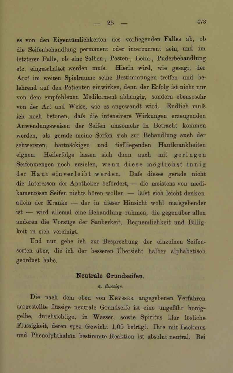 473 es von den Eigentümlichkeiten des vorliegenden Falles ab, ob die Seifenbehandlung permanent oder intercurrent sein, und im letzteren Falle, ob eine Salben-, Pasten-, Leim-, Puderbehandlung etc. eingeschaltet werden mufs. Hierin wird, wie gesagt, der Arzt im weiten Spielräume seine Bestimmungen treffen und be- lehrend auf den Patienten einwirken, denn der Erfolg ist nicht nur von dem empfohlenen Medikament abhängig, sondern ebensosehr von der Art und Weise, wie es angewandt wird. Endlich mufs ich noch betonen, dafs die intensivere Wirkungen erzeugenden Anwendungsweisen der Seifen umsomehr in Betracht kommen werden, als gerade meine Seifen sich zur Behandlung auch der schwersten, hartnäckigen und tiefliegenden Hautkrankheiten eignen. Heilerfolge lassen sich dann auch mit geringen Seifenmengen noch erzielen, wenn diese möglichst innig der Haut einverleibt werden. Dafs dieses gerade nicht die Interessen der Apotheker befördert, — die meistens von medi- kamentösen Seifen nichts hören wollen — läfst sich leicht denken allein der Kranke — der in dieser Hinsicht wohl mafsgebender ist -— wird allemal eine Behandlung rühmen, die gegenüber allen anderen die Vorzüge der Sauberkeit, Bequemlichkeit und Billig- keit in sich vereinigt. Und nun gehe ich zur Besprechung der einzelnen Seifen- sorten über, die ich der besseren Übersicht halber alphabetisch geordnet habe. Neutrale Grundseifen. a. flüssige. Die nach dem oben von Keysser angegebenen Verfahren dargestellte flüssige neutrale Grundseife ist eine ungefähr honig- gelbe, durchsichtige, in Wasser, sowie Spiritus klar lösliche Flüssigkeit, deren spez. Gewicht 1,05 beträgt. Ihre mit Lackmus und Phenolphthalein bestimmte Reaktion ist absolut neutral. Bei
