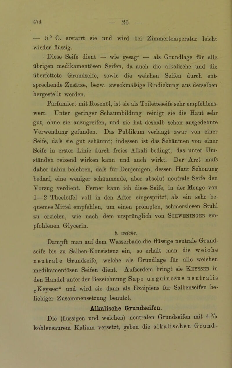 — 50 C. erstarrt sie und wird bei Zimmertemperatur leicht ■wieder flüssig. Diese Seife dient — wie gesagt — als Grundlage für alle übrigen medikamentösen Seifen, da auch die alkalische und die überfettete Grundseife, sowie die weichen Seifen durch ent- sprechende Zusätze, bezw. zweckmäisige Eindickung aus derselben hergestellt werden. Parfümiert mit Rosenöl, ist sie als Toiletteseife sehr empfehlens- wert. Unter geringer Schaumbildung reinigt sie die Haut sehr gut, ohne sie anzugreifen, und sie hat deshalb schon ausgedehnte Verwendung gefunden. Das Publikum verlangt zwar von einer Seife, dais sie gut schäumt; indessen ist das Schäumen von einer Seife in erster Linie durch freies Alkali bedingt, das unter Um- ständen reizend wirken kann und auch wirkt. Der Arzt mufs daher dahin belehren, dafs für Denjenigen, dessen Haut Schonung bedarf, eine weniger schäumende, aber absolut neutrale Seife den Vorzug verdient. Ferner kann ich diese Seife, in der Menge von 1—2 Theelöffel voll in den After eingespritzt, als ein sehr be- quemes Mittel empfehlen, um einen prompten, schmerzlosen Stuhl zu erzielen, wie nach dem ursprünglich von Schweninger em- pfohlenen Glycerin. b. weiche. Dampft man auf dem Wasserbade die flüssige neutrale Grund- seife bis zu Salben-Konsistenz ein, so erhält man die weiche neutrale Grundseife, welche als Grundlage für alle weichen medikamentösen Seifen dient. Auiserdem bringt sie Keysser in den Handel unter der Bezeichnung Sapo unguinosus neutralis „Keysser“ und wird sie dann als Excipiens für Salbenseifen be- liebiger Zusammensetzung benutzt. Alkalische Grundseifen. Die (flüssigen und weichen) neutralen Grundseifen mit 4 /o kohlensaurem Kalium versetzt, geben die alkalischen Grund-