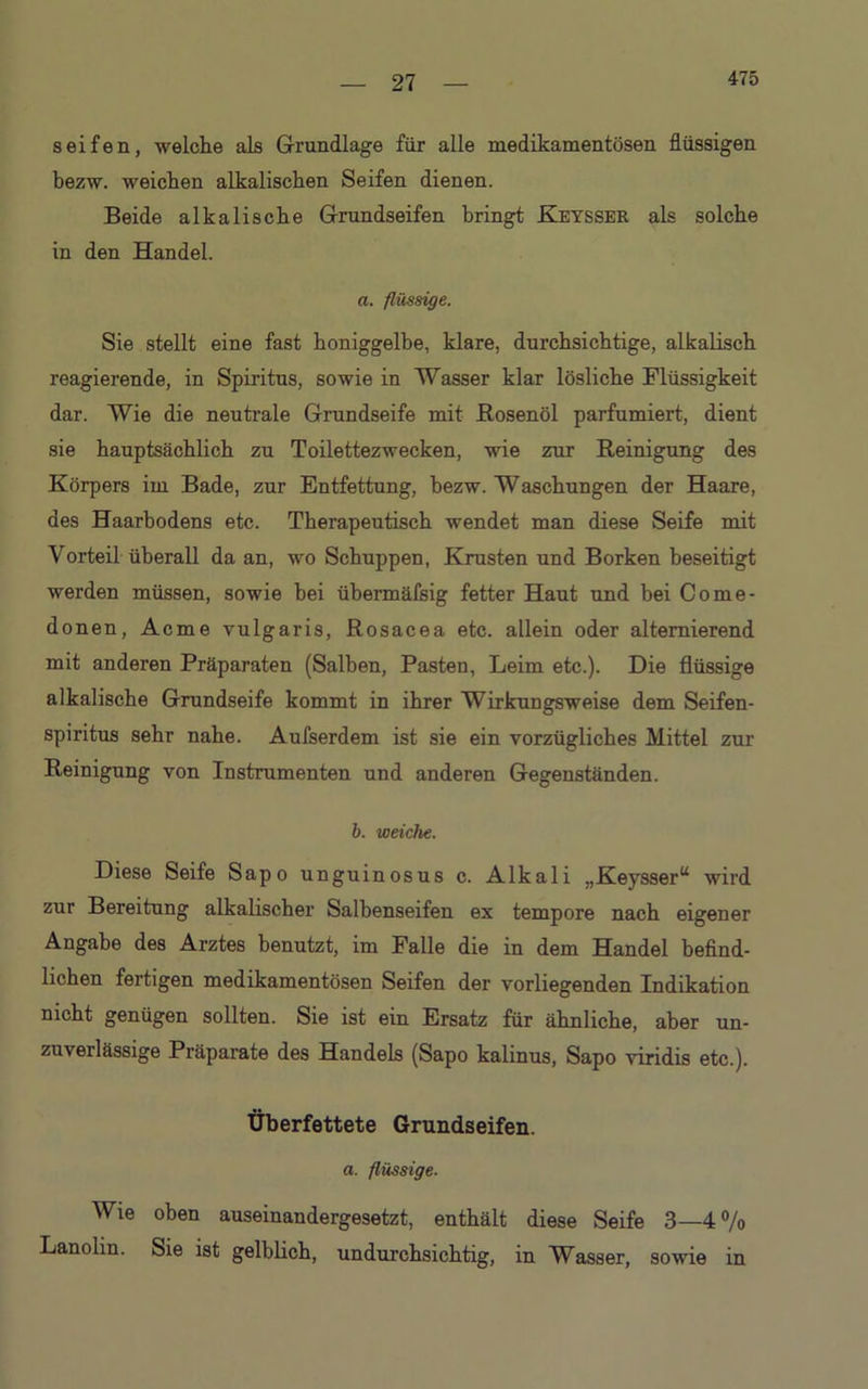 475 seifen, welche als Grundlage für alle medikamentösen flüssigen bezw. weichen alkalischen Seifen dienen. Beide alkalische Grundseifen bringt Keysser als solche in den Handel. a. flüssige. Sie stellt eine fast honiggelbe, klare, durchsichtige, alkalisch reagierende, in Spiritus, sowie in Wasser klar lösliche Flüssigkeit dar. Wie die neutrale Grundseife mit Rosenöl parfümiert, dient sie hauptsächlich zu Toilettezwecken, wie zur Reinigung des Körpers im Bade, zur Entfettung, bezw. Waschungen der Haare, des Haarbodens etc. Therapeutisch wendet man diese Seife mit Vorteil überall da an, wo Schuppen, Krusten und Borken beseitigt werden müssen, sowie hei übermäfsig fetter Haut und bei Come- donen, Acme vulgaris, Rosacea etc. allein oder alternierend mit anderen Präparaten (Salben, Pasten, Leim etc.). Die flüssige alkalische Grundseife kommt in ihrer Wirkungsweise dem Seifen- spiritus sehr nahe. Aufserdem ist sie ein vorzügliches Mittel zur Reinigung von Instrumenten und anderen Gegenständen. b. weiche. Diese Seife Sapo unguinosus c. Alkali „Keysser“ wird zur Bereitung alkalischer Salhenseifen ex tempore nach eigener Angabe des Arztes benutzt, im Falle die in dem Handel befind- lichen fertigen medikamentösen Seifen der vorliegenden Indikation nicht genügen sollten. Sie ist ein Ersatz für ähnliche, aber un- zuverlässige Präparate des Handels (Sapo kalinus, Sapo viridis etc.). Überfettete Grundseifen. a. flüssige. Wie oben auseinandergesetzt, enthält diese Seife 3—4% Lanolin. Sie ist gelblich, undurchsichtig, in Wasser, sowie in