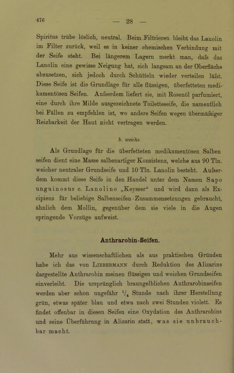28 Spiritus trübe löslich, neutral. Beim Filtrieren bleibt das Lanolin im Filter zurück, weil es in keiner chemischen Verbindung mit der Seife steht. Bei längerem Lagern merkt man, dafs das Lanolin eine gewisse Neigung hat, sich langsam an der Oberfläche abzusetzen, sich jedoch durch Schütteln wieder verteilen läfst. Diese Seife ist die Grundlage für alle flüssigen, überfetteten medi- kamentösen Seifen. Aufserdem liefert sie, mit Rosenöl parfümiert, eine durch ihre Milde ausgezeichnete Toiletteseife, die namentlich bei Fällen zu empfehlen ist, wo andere Seifen wegen übermäfsiger Reizbarkeit der Haut nicht vertragen werden. b. weiche. Als Grundlage für die überfetteten medikamentösen Salben seifen dient eine Masse salbenartiger Konsistenz, welche aus 90 Tin. weicher neutraler Grundseife und 10 Tin. Lanolin besteht. Aufser- dem kommt diese Seife in den Handel unter dem Namen Sapo unguinosus c. Lanolino „Keysser“ und wird dann als Ex- cipiens für beliebige Salbenseifen-Zusammensetzungen gebraucht, ähnlich dem Mollin, gegenüber dem sie viele in die Augen springende Vorzüge aufweist. Anthrarobin-Seifen. Mehr aus wissenschaftlichen als aus praktischen Gründen habe ich das von Ltebermann durch Reduktion des Alizarins dargestellte Anthrarobin meinen flüssigen und weichen Grundseifen einverleibt. Die ursprünglich braungelblichen Anthrarobinseifen werden aber schon ungefähr V4 Stunde nach ihrer Herstellung grün, etwas später blau und etwa nach zwei Stunden violett. Es findet offenbar in diesen Seifen eine Oxydation des Anthrarobins und seine Überführung in Alizarin statt, was sie unbrauch- bar macht.