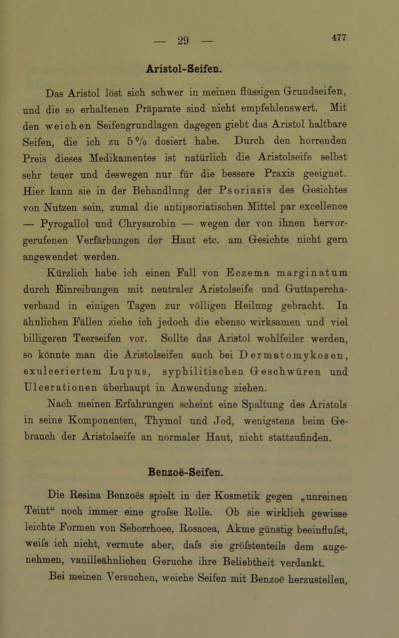 477 Aristol- Seifen. Das Aristol löst sich schwer in meinen flüssigen Grundseifen, und die so erhaltenen Präparate sind nicht empfehlenswert. Mit den weichen Seifengrundlagen dagegen giebt das Aristol haltbare Seifen, die ich zu 5% dosiert habe. Durch den horrenden Preis dieses Medikamentes ist natürlich die Aristolseife seihst sehr teuer und deswegen nur für die bessere Praxis geeignet. Hier kann sie in der Behandlung der Psoriasis des Gesichtes von Nutzen sein, zumal die antipsoriatischen Mittel par excellence — Pyrogallol und Chrysarohin — wegen der von ihnen hervor- gerufenen Verfärbungen der Haut etc. am Gesichte nicht gern angewendet werden. Kürzlich habe ich einen Fall von Eczema marginatum durch Einreihungen mit neutraler Aristolseife und Guttapercha- verband in einigen Tagen zur völligen Heilung gebracht. In ähnlichen Fällen ziehe ich jedoch die ebenso wirksamen und viel billigeren Teerseifen vor. Sollte das Aristol wohlfeiler werden, so könnte man die Aristolseifen auch bei Dermatomykosen, exulceriertem Lupus, syphilitischen Geschwüren und Ulcerationen überhaupt in Anwendung ziehen. Nach meinen Erfahrungen scheint eine Spaltung des Aristols in seine Komponenten, Thymol und Jod, wenigstens beim Ge- brauch der Aristolseife an normaler Haut, nicht stattzufinden. Benzoe-Seifen. Die Resina Benzoes spielt in der Kosmetik gegen „unreinen Teint“ noch immer eine grofse Rolle. Ob sie wirklich gewisse leichte Formen von Seborrhoee, Rosacea, Akme günstig beeinflufst, weifs ich nicht, vermute aber, dafs sie größtenteils dem ange- nehmen, vanilleähnlichen Gerüche ihre Beliebtheit verdankt. Bei meinen Versuchen, weiche Seifen mit Benzoe herzustellen,