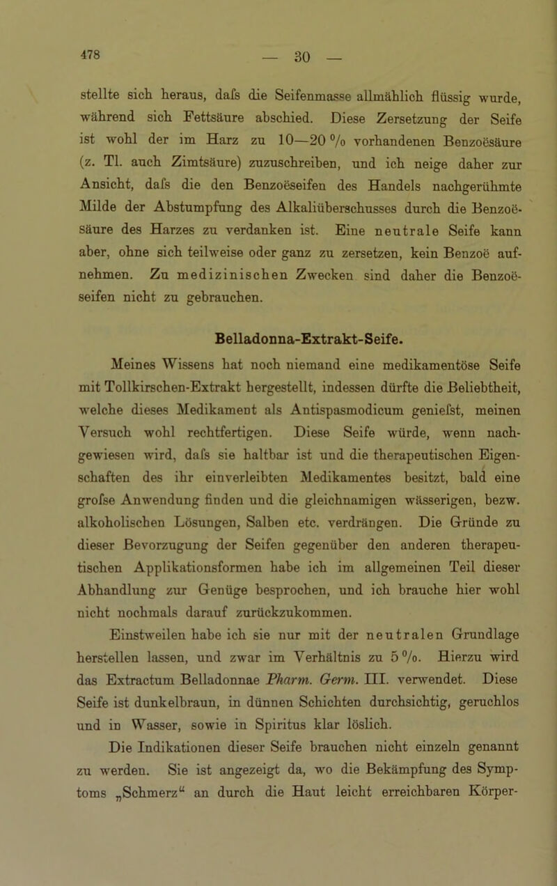 stellte sich heraus, dafs die Seifenmasse allmählich flüssig wurde, während sich Fettsäure abschied. Diese Zersetzung der Seife ist wohl der im Harz zu 10—20 % vorhandenen Benzoesäure (z. TL auch Zimtsäure) zuzuschreiben, und ich neige daher zur Ansicht, dafs die den Benzoeseifen des Handels nachgerühmte Milde der Abstumpfung des Alkaliüberschusses durch die Benzoö- säure des Harzes zu verdanken ist. Eine neutrale Seife kann aber, ohne sich teilweise oder ganz zu zersetzen, kein Benzoe auf- nehmen. Zn medizinischen Zwecken sind daher die Benzoü- seifen nicht zu gebrauchen. Belladonna-Extrakt-Seife. Meines Wissens hat noch niemand eine medikamentöse Seife mit Tollkirschen-Extrakt hergestellt, indessen dürfte die Beliebtheit, ■welche dieses Medikament als Antispasmodicum geniefst, meinen Versuch wohl rechtfertigen. Diese Seife würde, wrenn nach- gewiesen wird, dafs sie haltbar ist und die therapeutischen Eigen- schaften des ihr einverleibten Medikamentes besitzt, bald eine grofse Anwendung finden und die gleichnamigen wässerigen, bezw. alkoholischen Lösungen, Salben etc. verdrängen. Die Gründe zu dieser Bevorzugung der Seifen gegenüber den anderen therapeu- tischen Applikationsformen habe ich im allgemeinen Teil dieser Abhandlung zur Genüge besprochen, und ich brauche hier wohl nicht nochmals darauf zurückzukommen. Einstweilen habe ich sie nur mit der neutralen Grundlage hersteilen lassen, und zwar im Verhältnis zu 5%. Hierzu wird das Extractum Belladonnae Pharm. Germ. III. verwendet. Diese Seife ist dunkelbraun, in dünnen Schichten durchsichtig, geruchlos und in Wasser, sowie in Spiritus klar löslich. Die Indikationen dieser Seife brauchen nicht einzeln genannt zu werden. Sie ist angezeigt da, wro die Bekämpfung des Symp- toms „Schmerz“ an durch die Haut leicht erreichbaren Körper-