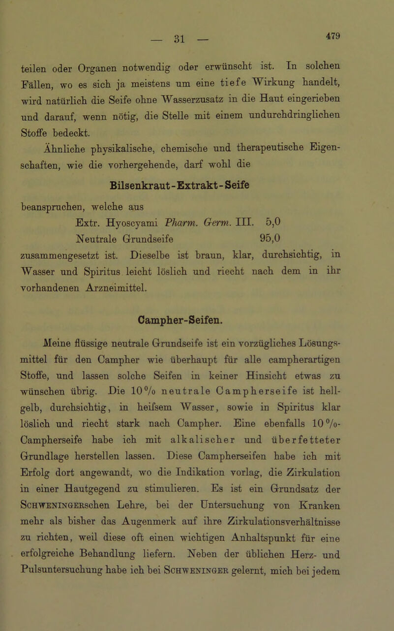 479 teilen oder Organen notwendig oder erwünscht ist. In solchen Fällen, wo es sich ja meistens um eine tiefe Wirkung handelt, wird natürlich die Seife ohne Wasserzusatz in die Haut eingeriehen und darauf, wenn nötig, die Stelle mit einem undurchdringlichen Stoffe bedeckt. Ähnliche physikalische, chemische und therapeutische Eigen- schaften, wie die vorhergehende, darf wohl die Bilsenkraut - Extrakt - Seife beanspruchen, welche aus Extr. Hyoscyami Pharm. Germ. III. 5,0 Neutrale Grundseife 95,0 zusammengesetzt ist. Dieselbe ist braun, klar, durchsichtig, in Wasser und Spiritus leicht löslich und riecht nach dem in ihr vorhandenen Arzneimittel. Campher-Seifen. Meine flüssige neutrale Grundseife ist ein vorzügliches Lösungs- mittel für den Campher wie überhaupt für alle campherartigen Stoffe, und lassen solche Seifen in keiner Hinsicht etwas zu wünschen übrig. Die 10% neutrale Campherseife ist hell- gelb, durchsichtig, in heifsem Wasser, sowie in Spiritus klar löslich und riecht stark nach Campher. Eine ebenfalls 10 %- Campherseife habe ich mit alkalischer und überfetteter Grundlage hersteilen lassen. Diese Campherseifen habe ich mit Erfolg dort angewandt, wo die Indikation vorlag, die Zirkulation in einer Hautgegend zu stimulieren. Es ist ein Grundsatz der ScHweninGERschen Lehre, bei der Untersuchung von Kranken mehr als bisher das Augenmerk auf ihre Zirkulationsverhältnisse zu richten, weil diese oft einen wichtigen Anhaltspunkt für eine erfolgreiche Behandlung liefern. Neben der üblichen Herz- und Pulsuntersuchung habe ich bei Schweninger gelernt, mich bei jedem