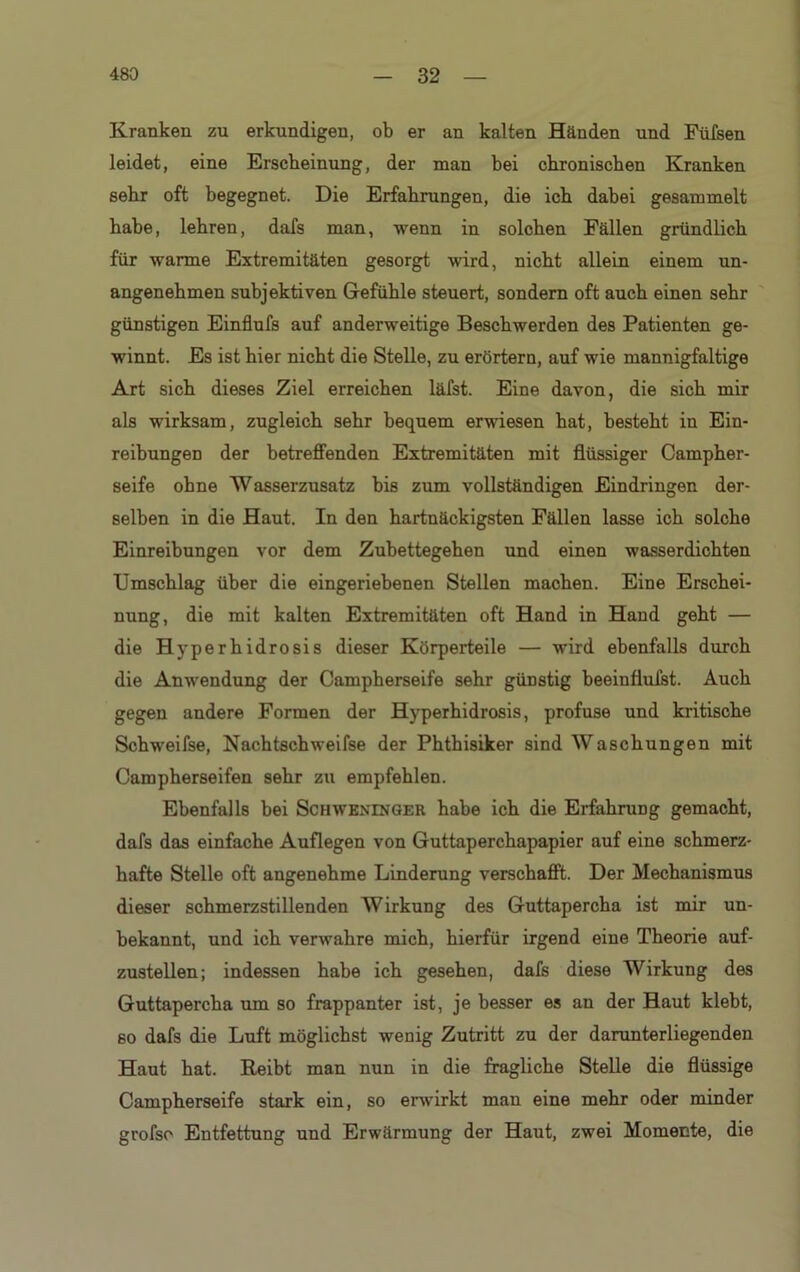 Kranken zu erkundigen, ob er an kalten Händen und Füfsen leidet, eine Erscheinung, der man bei chronischen Kranken sehr oft begegnet. Die Erfahrungen, die ich dabei gesammelt habe, lehren, dafs man, wenn in solchen Fällen gründlich für warme Extremitäten gesorgt wird, nicht allein einem un- angenehmen subjektiven Gefühle steuert, sondern oft auch einen sehr günstigen Einflufs auf anderweitige Beschwerden des Patienten ge- winnt. Es ist hier nicht die Stelle, zu erörtern, auf wie mannigfaltige Art sich dieses Ziel erreichen läfst. Eine davon, die sich mir als wirksam, zugleich sehr bequem erwiesen hat, besteht in Ein- reibungen der betreffenden Extremitäten mit flüssiger Campher- seife ohne Wasserzusatz bis zum vollständigen Eindringen der- selben in die Haut. In den hartnäckigsten Fällen lasse ich solche Einreibungen vor dem Zubettegehen und einen wasserdichten Umschlag über die eingeriebenen Stellen machen. Eine Erschei- nung, die mit kalten Extremitäten oft Hand in Hand geht — die Hyperhidrosis dieser Körperteile — wird ebenfalls durch die Anwendung der Campherseife sehr günstig beeinflufst. Auch gegen andere Formen der Hyperhidrosis, profuse und kritische Schweifse, Nachtschweifse der Phthisiker sind Waschungen mit Campherseifen sehr zu empfehlen. Ebenfalls bei SchwbnTNGER habe ich die Erfahrung gemacht, dafs das einfache Auflegen von Guttaperchapapier auf eine schmerz- hafte Stelle oft angenehme Linderung verschafft. Der Mechanismus dieser schmerzstillenden Wirkung des Guttapercha ist mir un- bekannt, und ich verwahre mich, hierfür irgend eine Theorie auf- zustellen; indessen habe ich gesehen, dafs diese Wirkung des Guttapercha um so frappanter ist, je besser es an der Haut klebt, so dafs die Luft möglichst wenig Zutritt zu der darunterliegenden Haut hat. Reibt man nun in die fragliche Stelle die flüssige Campherseife stark ein, so erwirkt man eine mehr oder minder grofso Entfettung und Erwärmung der Haut, zwei Momente, die