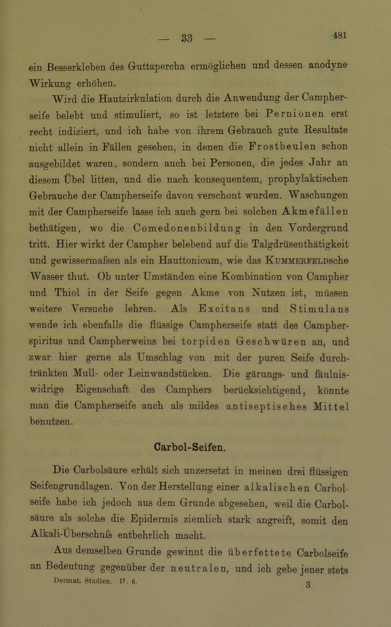 33 ein ßesserkleben des Guttapercha ermöglichen und dessen anodyne Wirkung erhöhen. Wird die Hautzirkulation durch die Anwendung der Campher- seife belebt und stimuliert, so ist letztere bei Perniönen erst recht indiziert, und ich habe von ihrem Gebrauch gute Resultate nicht allein in Fällen gesehen, in denen die Frostbeulen schon ausgebildet waren, sondern auch bei Personen, die jedes Jahr an diesem Übel litten, und die nach konsequentem, prophylaktischen Gebrauche der Campherseife davon verschont wurden. Waschungen mit der Campherseife lasse ich auch gern bei solchen Akmefällen bethätigen, wo die Comedonenbildung in den Vordergrund tritt. Hier wirkt der Campher belebend auf die Talgdrüsenthätigkeit und gewissermafsen als ein Hauttonicum, wie das KuMMERFELDsche Wasser thut. Ob unter Umständen eine Kombination von Campher und Thiol in der Seife gegen Akme von Nutzen ist, müssen weitere Versuche lehren. Als Excitans und Stimulans wende ich ebenfalls die flüssige Campherseife statt des Campher- spiritus und Campherweins bei torpiden Geschwüren an, und zwar hier gerne als Umschlag von mit der puren Seife durch- tränkten Mull- oder Leinwandstücken. Die gärungs- und fäulnis- widrige Eigenschaft des Camphers berücksichtigend, könnte man die Campherseife auch als mildes antiseptisches Mittel benutzen. Carbol-Seifen. Die Carbolsäure erhält sich unzersetzt in meinen drei flüssigen Seifengrundlagen. Von der Herstellung einer alkalischen Carbol- seife habe ich jedoch aus dem Grunde abgesehen, weil die Carbol- säure als solche die Epidermis ziemlich stark angreift, somit den Alkali-Überschufs entbehidich macht. Aus demselben Grunde gewinnt die überfettete Carbolseife an Bedeutung gegenüber der neutralen, und ich gebe jener stets Dermat. Studien. IT. 6. o