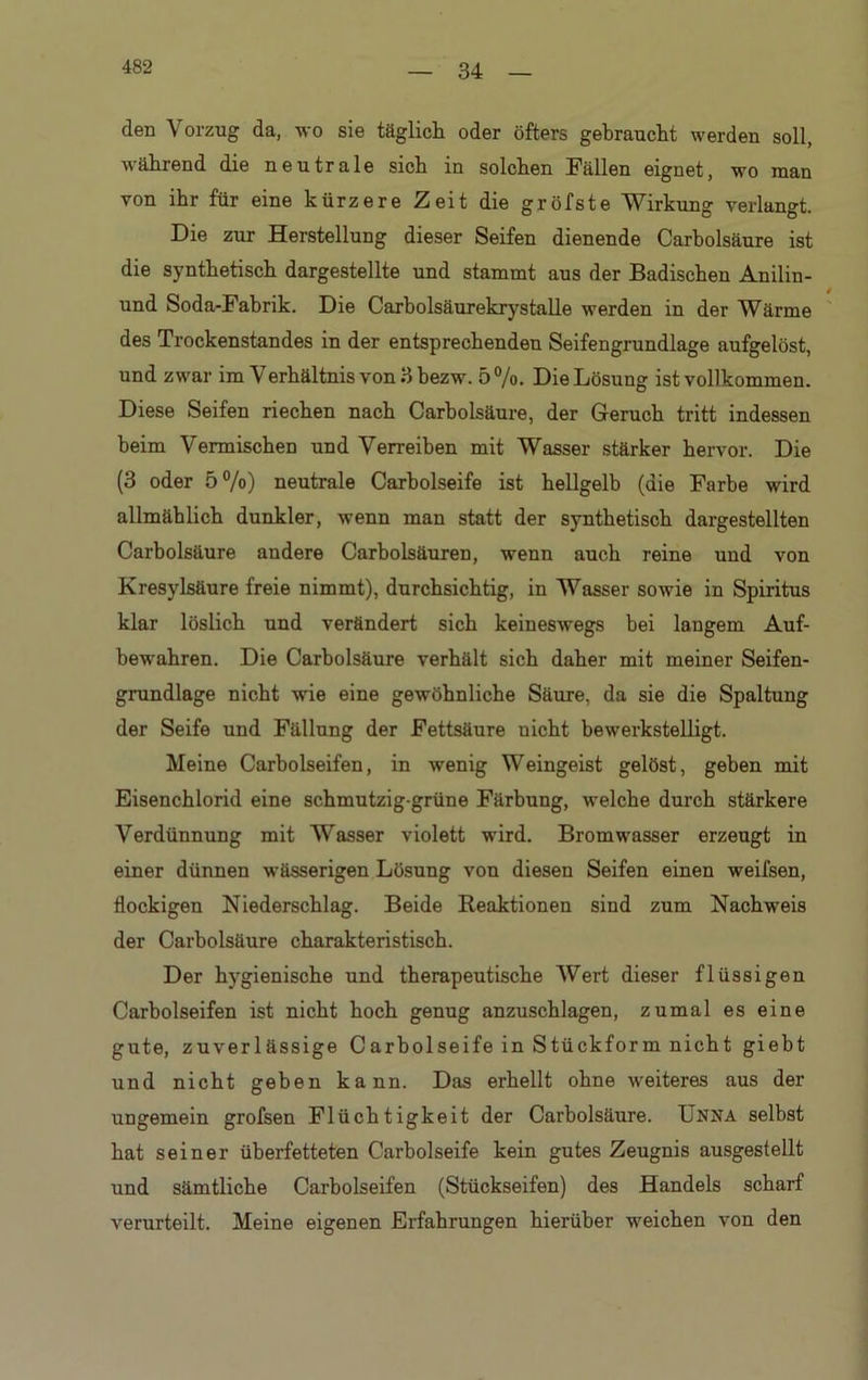 34 den Vorzug da, wo sie täglich oder öfters gebraucht werden soll, während die neutrale sich in solchen Fällen eignet, wo man von ihr für eine kürzere Zeit die gröfste Wirkung verlangt. Die zur Herstellung dieser Seifen dienende Carbolsäure ist die synthetisch dargestellte und stammt aus der Badischen Anilin- und Soda-Fahrik. Die Carbolsäurekrystalle werden in der Wärme des Trockenstandes in der entsprechenden Seifengrundlage aufgelöst, und zwar im Verhältnis von 3 bezw. 5%. Die Lösung ist vollkommen. Diese Seifen riechen nach Carholsäure, der Geruch tritt indessen beim Vermischen und Verreiben mit Wasser stärker hervor. Die (3 oder 5%) neutrale Carbolseife ist hellgelb (die Farbe wird allmählich dunkler, wenn man statt der synthetisch dargestellten Carbolsäure andere Carbolsäuren, wenn auch reine und von Kresylsäure freie nimmt), durchsichtig, in Wasser sowie in Spiritus klar löslich und verändert sich keineswegs bei langem Auf- bewahren. Die Carbolsäure verhält sich daher mit meiner Seifen- grundlage nicht wie eine gewöhnliche Säure, da sie die Spaltung der Seife und Fällung der Fettsäure nicht bewerkstelligt. Meine Carbolseifen, in wenig Weingeist gelöst, geben mit Eisenchlorid eine schmutzig-grüne Färbung, welche durch stärkere Verdünnung mit Wasser violett wird. Bromwasser erzeugt in einer dünnen wässerigen Lösung von diesen Seifen einen weifsen, flockigen Niederschlag. Beide Reaktionen sind zum Nachweis der Carbolsäure charakteristisch. Der hygienische und therapeutische Wert dieser flüssigen Carbolseifen ist nicht hoch genug anzuschlagen, zumal es eine gute, zuverlässige Carbolseife in Stückform nicht giebt und nicht geben kann. Das erhellt ohne weiteres aus der ungemein grofsen Flüchtigkeit der Carbolsäure. Unna selbst hat seiner überfetteten Carbolseife kein gutes Zeugnis ausgestellt und sämtliche Carbolseifen (Stückseifen) des Handels scharf verurteilt. Meine eigenen Erfahrungen hierüber weichen von den