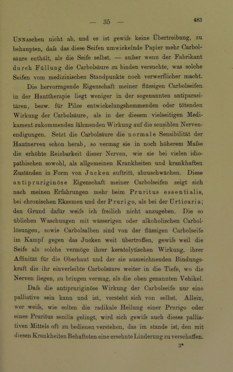 35 UNNAschen nicht ab, und es ist gewifs keine Übertreibung, zu behaupten, dafs das diese Seifen umwickelnde Papier mehr Carbol- säure enthält, als die Seife selbst, — aufser wenn der Fabrikant durch Füllung die Carbolsäure zu binden versuchte, was solche Seifen vom medizinischen Standpunkte noch verwerflicher macht. Die hervorragende Eigenschaft meiner flüssigen Carholseifen in der Hauttherapie liegt weniger in der sogenannten antiparasi- tären, bezw. für Pilze entwickelungshemmenden oder tötenden Wirkung der Carbolsäure, als in der diesem vielseitigen Medi- kament zukommenden lähmenden Wirkung auf die sensiblen Nerven- endigungen. Setzt die Carbolsäure die normale Sensibilität der Hautnerven schon herab, so vermag sie in noch höherem Mafse die erhöhte Reizbarkeit dieser Nerven, wie sie bei vielen idio- pathischen sowohl, als allgemeinen Krankheiten und krankhaften Zuständen in Form von Jucken auftritt, abzuschwächen. Diese antipruriginöse Eigenschaft meiner Carbolseifen zeigt sich nach meinen Erfahrungen mehr beim Pruritus essentialis, bei chronischen Ekzemen und der Prurigo, als bei der Urticaria; den Grund dafür weifs ich freilich nicht anzugehen. Die so üblichen Waschungen mit wässerigen oder alkoholischen Carbol- lösungen, sowie Carholsalben sind von der flüssigen Carbolseife im Kampf gegen das Jucken weit übertroffen, gewifs weil die Seife als solche vermöge ihrer keratolytischen Wirkung, ihrer Affinität für die Oberhaut und der sie auszeichnenden Bindungs- kraft die ihr einverleibte Carbolsäure weiter in die Tiefe, wo die Nerven liegen, zu bringen vermag, als die oben genannten Vehikel. Dafs die antipruriginöse Wirkung der Carbolseife nur eine palliative sein kann und ist, versteht sich von selbst. Allein, wer weifs, wie selten die radikale Heilung einer Prurigo oder eines Pruritus senilis gelingt, wird sich gewifs auch dieses pallia- tiven Mittels oft zu bedienen verstehen, das im stände ist, den mit diesen Krankheiten Behafteten eine ersehnte Linderung zu verschaffen. 3*