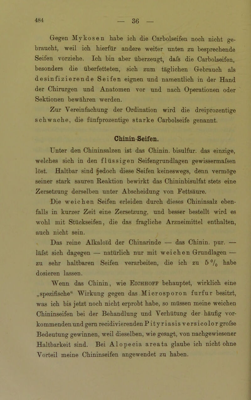 Gegen Mykosen habe ich die Carbolseifen noch nicht ge- braucht, weil ich hierfür andere weiter unten zu besprechende Seifen vorziehe. Ich bin aber überzeugt, dafs die Carbolseifen, besonders die überfetteten, sich zum täglichen Gebrauch als desinfizierende Seifen eignen und namentlich in der Hand der Chirurgen und Anatomen vor und nach Operationen oder Sektionen bewähren werden. Zur Vereinfachung der Ordination wird die dreiprozentige schwache, die fünfprozentige starke Carbolseife genannt. Chinin-Seifen. Unter den Chininsalzen ist das Chinin, bisulfur. das einzige, welches sich in den flüssigen Seifengrundlagen gewissermafsen löst. Haltbar sind (jedoch diese Seifen keineswegs, denu vermöge seiner stark sauren Reaktion bewirkt das Chininbisulfat stets eine Zersetzung derselben unter Abscheidung von Fettsäure. Die weichen Seifen erleiden durch dieses Chininsalz eben- falls in kurzer Zeit eine Zersetzung, und besser bestellt wird es wohl mit Stückseifen, die das fragliche Arzneimittel enthalten, auch nicht sein. Das reine Alkaloid der Chinarinde — das Chinin, pur. — läfst sich dagegen — natürlich nur mit weichen Grundlagen — zu sehr haltbaren Seifen verarbeiten, die ich zu 5 °/0 habe dosieren lassen. Wenn das Chinin, wie Eichhoff behauptet, wirklich eine „spezifische“ Wirkung gegen das Microsporon furfur besitzt, was ich bis jetzt noch nicht erprobt habe, so müssen meine weichen Chininseifen bei der Behandlung und Verhütung der häufig vor- kommenden und gern recidivierendenP ityr iasis versicolor grofse Bedeutung gewinnen, weil dieselben, wie gesagt, von nachgewiesener Haltbarkeit sind. Bei Alopecia areata glaube ich nicht ohne Vorteil meine Chininseifen angewendet zu haben.