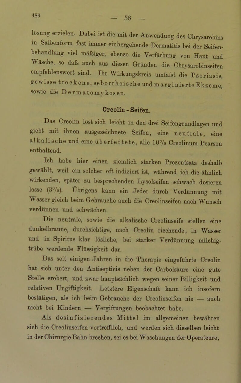 38 losung erzielen. Dabei ist die mit der Anwendung des Chrysarobins m Salbenform fast immer einhergehende Dermatitis bei der Seifen- behandlung viel mäfsiger, ebenso die Verfärbung von Haut und Wäsche, so dafs auch aus diesen Gründen die Chrysarohinseifen empfehlenswert sind. Ihr Wirkungskreis umfafst die Psoriasis, gewisse trockene, seborrhoische und marginierte Ekzeme, sowie die Dermatomykosen. Creolin - Seifen. Das Creolin löst sich leicht in den drei Seifengrundlagen und giebt mit ihnen ausgezeichnete Seifen, eine neutrale, eine alkalische und eine überfettete, alle 10% Creolinum Pearson enthaltend. Ich habe hier einen ziemlich starken Prozentsatz deshalb gewählt, weil ein solcher oft indiziert ist, während ich die ähnlich wirkenden, später zu besprechenden Lysolseifen schwach dosieren lasse (3 /o). Ü brigens kann ein Jeder durch Verdünnung mit Wasser gleich beim Gebrauche auch die Creolinseifen nach Wunsch verdünnen und schwächen. Die neutrale, sowie die alkalische Creolinseife stellen eine dunkelbraune, durchsichtige, nach Creolin riechende, in Wasser und in Spiritus klar lösliche, bei starker Verdünnung milchig- trübe werdende Flüssigkeit dar. Das seit einigen Jahren in die Therapie eingeführte Creolin hat sich unter den Antisepticis neben der Carbolsäure eine gute Stelle erobert, und zwar hauptsächlich wegen seiner Billigkeit und relativen Ungiftigkeit. Letztere Eigenschaft kann ich insofern bestätigen, als ich beim Gebrauche der Creolinseifen nie — auch nicht bei Kindern — Vergiftungen beobachtet habe. Als desinfizierendes Mittel im allgemeinen bewähren sich die Creolinseifen vortrefflich, und werden sich dieselben leicht in der Chirurgie Bahn brechen, sei es bei Waschungen der Operateure,
