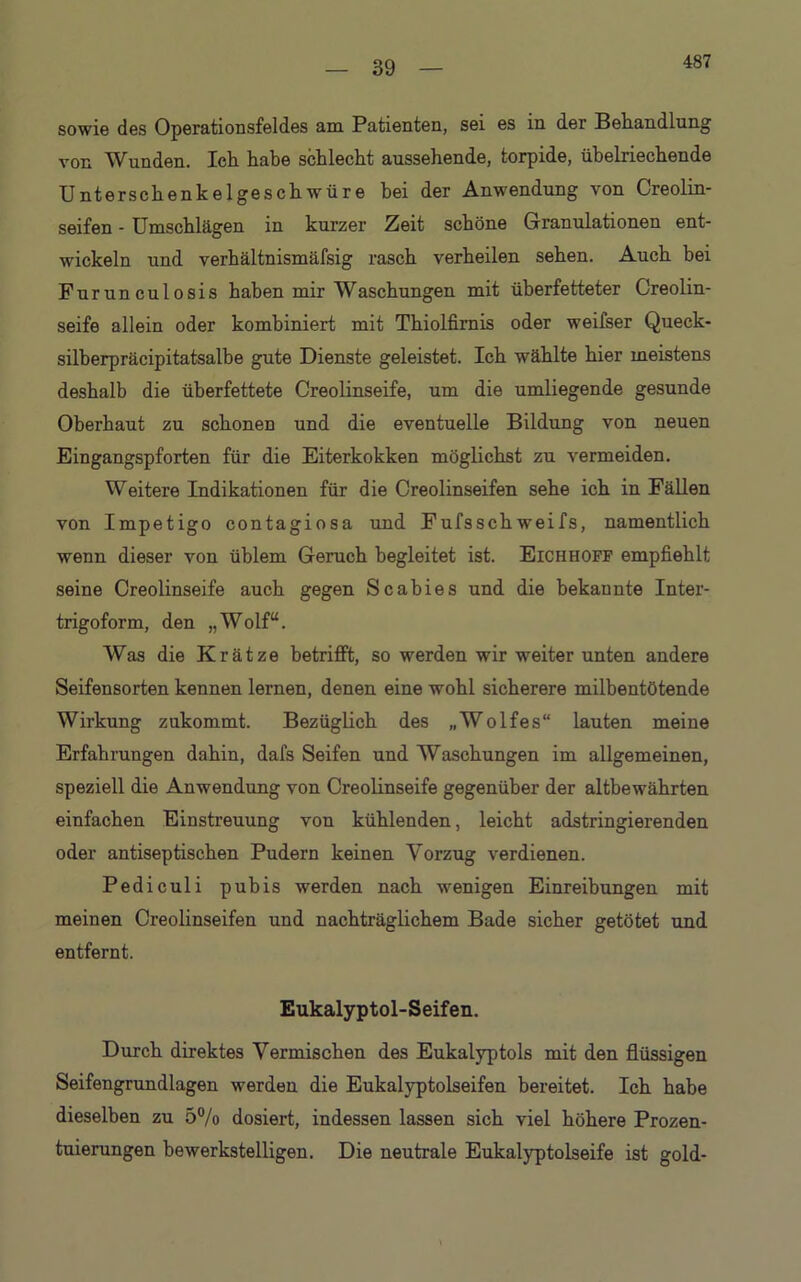 39 sowie des Operationsfeldes am Patienten, sei es in der Behandlung von Wunden. Ich habe schlecht aussehende, torpide, übelriechende Unterschenkelgeschwüre bei der Anwendung von Creolin- seifen - Umschlägen in kurzer Zeit schöne Granulationen ent- wickeln und verhältnismäfsig rasch verheilen sehen. Auch bei Furunculosis haben mir Waschungen mit überfetteter Creolin- seife allein oder kombiniert mit Thiolfirnis oder weifser Queck- silberpräcipitatsalbe gute Dienste geleistet. Ich wählte hier meistens deshalb die überfettete Creolinseife, um die umliegende gesunde Oberhaut zu schonen und die eventuelle Bildung von neuen Eingangspforten für die Eiterkokken möglichst zu vermeiden. Weitere Indikationen für die Creolinseifen sehe ich in Fällen von Impetigo contagiosa und Fufsschweifs, namentlich wenn dieser von üblem Geruch begleitet ist. Eichhoff empfiehlt seine Creolinseife auch gegen Scabies und die bekannte Inter- trigoform, den „Wolf“. Was die Krätze betrifft, so werden wir weiter unten andere Seifensorten kennen lernen, denen eine wohl sicherere milbentötende Wirkung zukommt. Bezüglich des „Wolfes“ lauten meine Erfahrungen dahin, dafs Seifen und Waschungen im allgemeinen, speziell die Anwendung von Creolinseife gegenüber der altbewährten einfachen Einstreuung von kühlenden, leicht adstringierenden oder antiseptischen Pudern keinen Vorzug verdienen. Pediculi pubis werden nach wenigen Einreibungen mit meinen Creolinseifen und nachträglichem Bade sicher getötet und entfernt. Eukalyptol-Seifen. Durch direktes Vermischen des Eukalyptols mit den flüssigen Seifengrundlagen werden die Eukalyptolseifen bereitet. Ich habe dieselben zu 5% dosiert, indessen lassen sich viel höhere Prozen- tuierungen bewerkstelligen. Die neutrale Eukalyptolseife ist gold- \