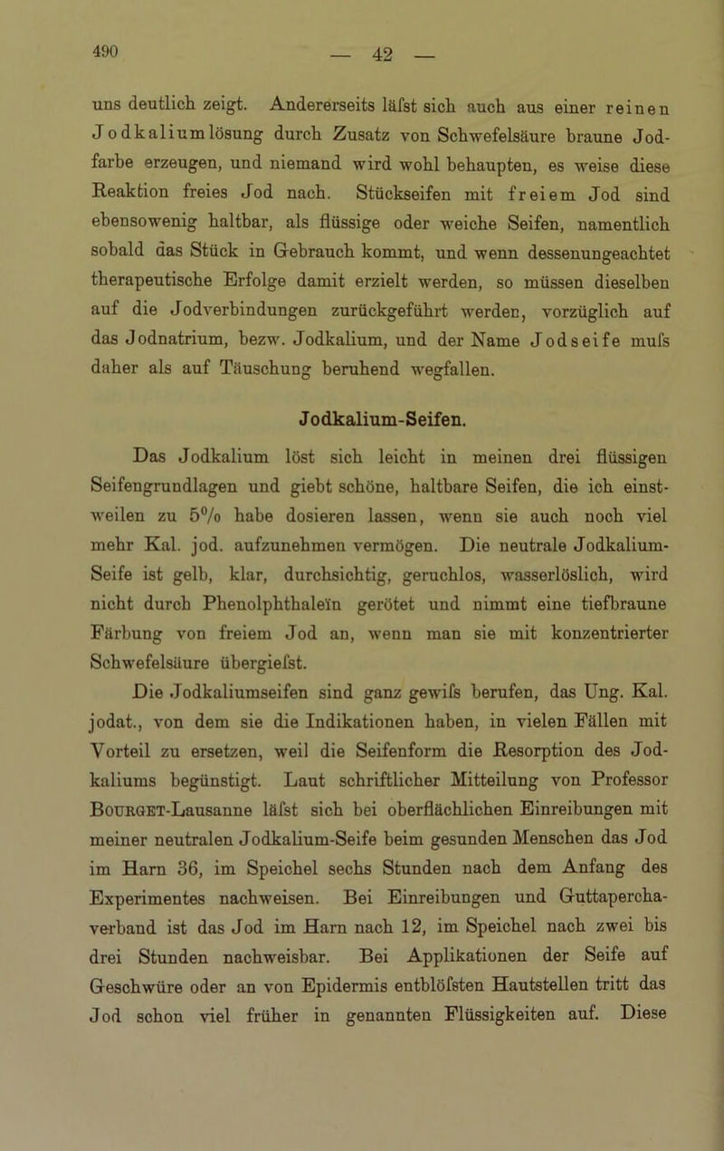 42 uns deutlich zeigt. Andererseits läfst sich auch aus einer reinen Jo dkal iumlösung durch Zusatz von Schwefelsäure braune Jod- farbe erzeugen, und niemand wird wohl behaupten, es weise diese Reaktion freies Jod nach. Stückseifen mit freiem Jod sind ebensowenig haltbar, als flüssige oder weiche Seifen, namentlich sobald das Stück in Gebrauch kommt, und wenn dessenungeachtet therapeutische Erfolge damit erzielt werden, so müssen dieselben auf die Jodverbindungen zurückgeführt werden, vorzüglich auf das Jodnatrium, bezw. Jodkalium, und der Name Jodseife mufs daher als auf Täuschung beruhend wegfallen. Jodkalium-Seifen. Das Jodkalium löst sich leicht in meinen drei flüssigen Seifengrundlagen und giebt schöne, haltbare Seifen, die ich einst- weilen zu 5% habe dosieren lassen, wenn sie auch noch viel mehr Kal. jod. aufzunehmen vermögen. Die neutrale Jodkalium- Seife ist gelb, klar, durchsichtig, geruchlos, wasserlöslich, wird nicht durch Phenolphthalein gerötet und nimmt eine tiefbraune Färbung von freiem Jod an, wenn man sie mit konzentrierter Schwefelsäure übergiefst. Die Jodkaliumseifen sind ganz gewifs berufen, das Ung. Kal. jodat., von dem sie die Indikationen haben, in vielen Fällen mit Vorteil zu ersetzen, weil die Seifenform die Resorption des Jod- kaliums begünstigt. Laut schriftlicher Mitteilung von Professor BoüRGET-Lausanne läfst sich bei oberflächlichen Einreibungen mit meiner neutralen Jodkalium-Seife beim gesunden Menschen das Jod im Harn 36, im Speichel sechs Stunden nach dem Anfang des Experimentes nachweisen. Bei Einreibungen und Guttapercha- verband ist das Jod im Harn nach 12, im Speichel nach zwei bis drei Stunden nachweisbar. Bei Applikationen der Seife auf Geschwüre oder an von Epidermis entblöfsten Hautstellen tritt das Jod schon viel früher in genannten Flüssigkeiten auf. Diese