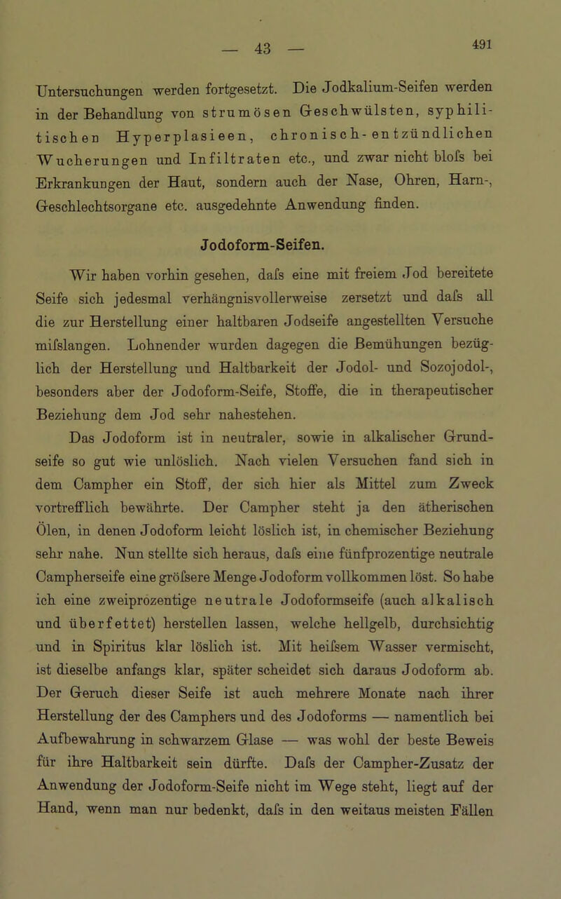 43 Untersuchungen werden fortgesetzt. Die Jodkalium-Seifen werden in der Behandlung von strumösen Geschwülsten, syphili- tischen Hyperplasieen, ehr on i s c h-en t zündlichen Wucherungen und Infiltraten etc., und zwar nicht blofs hei Erkrankungen der Haut, sondern auch der Nase, Ohren, Harn-, Geschlechtsorgane etc. ausgedehnte Anwendung finden. Jodoform-Seifen. Wir haben vorhin gesehen, dafs eine mit freiem Jod bereitete Seife sich jedesmal verhängnisvollerweise zersetzt und dafs all die zur Herstellung einer haltbaren Jodseife angestellten \ ersuche mifslangen. Lohnender wurden dagegen die Bemühungen bezüg- lich der Herstellung und Haltbarkeit der Jodol- und Sozojodol-, besonders aber der Jodoform-Seife, Stoffe, die in therapeutischer Beziehung dem Jod sehr nahestehen. Das Jodoform ist in neutraler, sowie in alkalischer Grund- seife so gut wie unlöslich. Nach vielen Versuchen fand sich in dem Campher ein Stoff, der sich hier als Mittel zum Zweck vortrefflich bewährte. Der Campher steht ja den ätherischen Ölen, in denen Jodoform leicht löslich ist, in chemischer Beziehung sehr nahe. Nun stellte sich heraus, dafs eine fünfprozentige neutrale Campherseife eine gröfsere Menge Jodoform vollkommen löst. So habe ich eine zweiprozentige neutrale Jodoformseife (auch alkalisch und überfettet) hersteilen lassen, welche hellgelb, durchsichtig und in Spiritus klar löslich ist. Mit heifsem Wasser vermischt, ist dieselbe anfangs klar, später scheidet sich daraus Jodoform ab. Der Geruch dieser Seife ist auch mehrere Monate nach ihrer Herstellung der des Camphers und des Jodoforms — namentlich bei Aufbewahrung in schwarzem Glase — was wohl der beste Beweis für ihre Haltbarkeit sein dürfte. Dafs der Campher-Zusatz der Anwendung der Jodoform-Seife nicht im Wege steht, liegt auf der Hand, wenn man nur bedenkt, dafs in den weitaus meisten Fällen