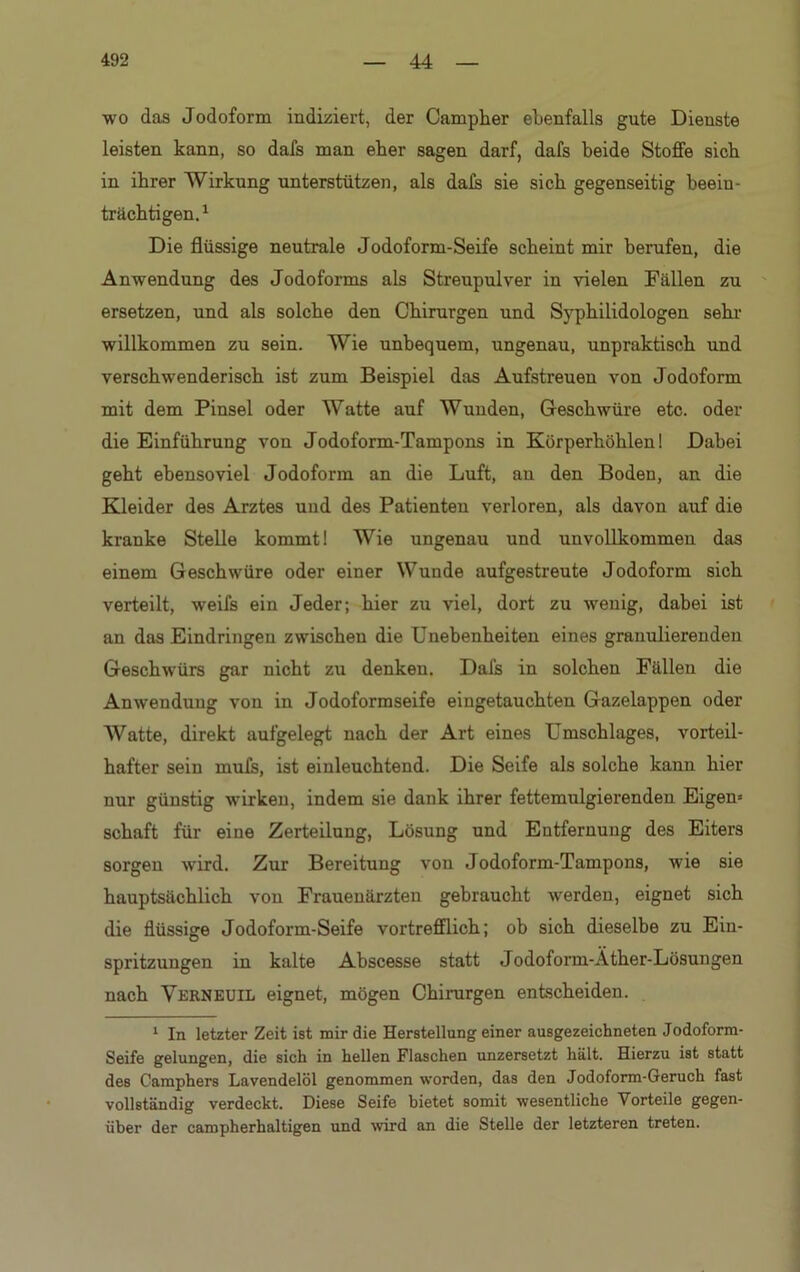 wo das Jodoform indiziert, der Campher ebenfalls gute Dienste leisten kann, so dafs man eber sagen darf, dafs beide Stoffe sieb in ihrer Wirkung unterstützen, als dafs sie sieb gegenseitig beein- trächtigen.1 Die flüssige neutrale Jodoform-Seife scheint mir berufen, die Anwendung des Jodoforms als Streupulver in vielen Fällen zu ersetzen, und als solche den Chirurgen und Sypbilidologen sehl- willkommen zu sein. Wie unbequem, ungenau, unpraktisch und verschwenderisch ist zum Beispiel das Aufstreuen von Jodoform mit dem Pinsel oder Watte auf Wunden, Geschwüre etc. oder die Einführung von Jodoform-Tampons in Körperhöhlen! Dabei geht ebensoviel Jodoform an die Luft, an den Boden, an die Kleider des Arztes und des Patienten verloren, als davon auf die kranke Stelle kommt! Wie ungenau und unvollkommen das einem Geschwüre oder einer Wunde aufgestreute Jodoform sich verteilt, weifs ein Jeder; hier zu viel, dort zu wenig, dabei ist an das Eindringen zwischen die Unebenheiten eines granulierenden Geschwürs gar nicht zu denken. Dafs in solchen Fällen die Anwendung von in Jodoformseife eiugetauchten Gazelappen oder Watte, direkt aufgelegt nach der Art eines Umschlages, vorteil- hafter sein mufs, ist einleuchtend. Die Seife als solche kann hier nur günstig wirken, indem sie dank ihrer fettemulgierenden Eigen* Schaft für eine Zerteilung, Lösung und Entfernung des Eiters sorgen wird. Zur Bereitung von Jodoform-Tampons, wie sie hauptsächlich von Frauenärzten gebraucht werden, eignet sich die flüssige Jodoform-Seife vortrefflich; ob sich dieselbe zu Ein- spritzungen in kalte Abscesse statt Jodoform-Äther-Lösungen nach Verneuil eignet, mögen Chirurgen entscheiden. 1 In letzter Zeit ist mir die Herstellung einer ausgezeichneten Jodoform- Seife gelungen, die sich in hellen Flaschen unzersetzt hält. Hierzu ist statt des Camphers Lavendelöl genommen worden, das den Jodoform-Geruch fast vollständig verdeckt. Diese Seife bietet somit wesentliche Vorteile gegen- über der campherhaltigen und wird an die Stelle der letzteren treten.