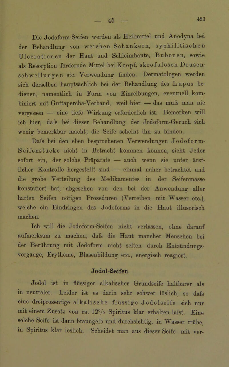 493 Die Jodoform-Seifen werden als Heilmittel und Anodyna bei der Behandlung von weichen Schankern, syphilitischen Ulcerationeu der Haut und Schleimhäute, Bubonen, sowie als Resorption fördernde Mittel bei Kropf, skrofulösen Drüsen- schwellungen etc. Verwendung finden. Dermatologen werden sich derselben hauptsächlich bei der Behandlung des Lupus be- dienen, namentlich in Form von Einreibungen, eventuell kom- biniert mit Guttapercha-Verband, weil hier — das muls man nie vergessen — eine tiefe Wirkung erforderlich ist. Bemerken will ich hier, dafs bei dieser Behandlung der Jodoform-Geruch sich wenig bemerkbar macht; die Seife scheint ihn zu binden. Dafs bei den eben besprochenen Verwendungen Jodoform- Seifenstücke nicht in Betracht kommen können, sieht Jeder sofort ein, der solche Präparate — auch wenn sie unter ärzt- licher Kontrolle hergestellt sind — einmal näher betrachtet und die grobe Verteilung des Medikamentes in der Seifenmasse konstatiert hat, abgesehen von den bei der Anwendung aller harten Seifen nötigen Prozeduren (Verreiben mit Wasser etc.), welche ein Eindringen des Jodoforms in die Haut illusorisch machen. Ich will die Jodoform-Seifen nicht verlassen, ohne darauf aufmerksam zu machen, dafs die Haut mancher Menschen bei der Berührung mit Jodoform nicht selten durch Entzündungs- vorgänge, Erytheme, Blasenbildung etc., energisch reagiert. Jodol-Seifen. Jodol ist in flüssiger alkalischer Grundseife haltbarer als in neutraler. Leider ist es darin sehr schwer löslich, so dals eine dreiprozentige alkalische flüssige Jodolseife sich nur mit einem Zusatz vou ca. 12% Spiritus klar erhalten läfst. Eine solche Seife ist dann braungelb und durchsichtig, in Wasser trübe, in Spiritus klar löslich. Scheidet man aus dieser Seife mit ver-