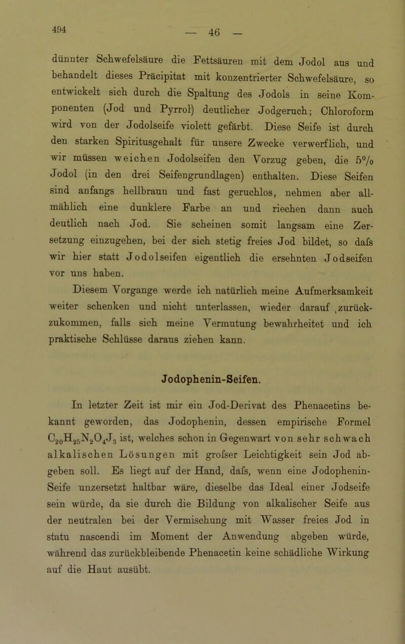 46 dünnter Schwefelsäure die Fettsäuren mit dem Jodol aus und behandelt dieses Präcipitat mit konzentrierter Schwefelsäure, so entwickelt sich durch die Spaltung des Jodols in seine Kom- ponenten (Jod und Pyrrol) deutlicher Jodgeruch; Chloroform wird von der Jodolseife violett gefärbt. Diese Seife ist durch den starken Spiritusgehalt für unsere Zwecke verwerflich, und wir müssen weichen Jodolseifen den Vorzug geben, die 5°/o Jodol (in den drei Seifengrundlagen) enthalten. Diese Seifen sind anfangs hellbraun und fast geruchlos, nehmen aber all- mählich eine dunklere Farbe an und riechen dann auch deutlich nach Jod. Sie scheinen somit langsam eine Zer- setzung einzugehen, bei der sich stetig freies Jod bildet, so dafs wir hier statt Jodolseifen eigentlich die ersehnten Jodseifen vor uns haben. Diesem V organge werde ich natürlich meine Aufmerksamkeit weiter schenken und nicht unterlassen, wieder darauf (zurück- zukommen, falls sich meine Vermutung bewahrheitet und ich praktische Schlüsse daraus ziehen kann. Jodophenin-Seifen. In letzter Zeit ist mir ein Jod-Derivat des Phenacetins be- kannt geworden, das Jodophenin, dessen empirische Formel C20H25N2O4J3 ist, welches schon in Gegenwart von sehr schwach alkalischen Lösungen mit grofser Leichtigkeit sein Jod ab- geben soll. Es liegt auf der Hand, dafs, wenn eine Jodophenin- Seife unzersetzt haltbar wäre, dieselbe das Ideal einer Jodseife sein würde, da sie durch die Bildung von alkalischer Seife aus der neutralen bei der Vermischung mit Wasser freies Jod in statu nascendi im Moment der Anwendung abgeben würde, während das zurückbleibende Phenacetin keine schädliche Wirkung auf die Haut ausübt.