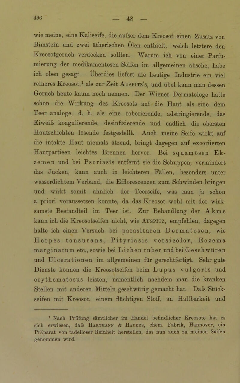 48 wie meine, eine Kaliseife, die aufser dem Kreosot einen Zusatz von Bimstein und zwei ätherischen Ölen enthielt, welch letztere den Kreosotgeruch verdecken sollten. Warum ich von einer Parfü- mierung der medikamentösen Seifen im allgemeinen absehe, habe ich oben gesagt. Überdies liefert die heutige Industrie ein viel reineres Kreosot,1 als zur Zeit Auspitz’s, und übel kann man dessen Geruch heute kaum noch nennen. Der Wiener Dermatologe hatte schon die Wirkung des Kreosots auf die Haut als eine dem Teer analoge, d. h. als eine roborierende, adstringierende, das Eiweifs koagulierende, desinfizierende und endlich die obersten Hautschichten lösende festgestellt. Auch meine Seife wirkt auf die intakte Haut niemals ätzend, bringt dagegen auf excoriierten Hautpartieen leichtes Brennen hervor. Bei squamösen Ek- zemen und bei Psoriasis entfernt sie die Schuppen, vermindert das Jucken, kann auch in leichteren Fällen, besonders unter wasserdichtem Verband, die Efflorescenzen zum Schwinden bringen und wirkt somit ähnlich der Teerseife, was man ja schon a priori voraussetzen konnte, da das Kreosot wohl mit der wirk- samste Bestandteil im Teer ist. Zur Behandlung der Akme kann ich die Kreosotseifen nicht, wie Auspitz, empfehlen, dagegen halte ich einen Versuch bei parasitären Dermatosen, wie Herpes tonsurans, Pityriasis versicolor, Eczema marginatum etc., sowie bei Lichen ruber und bei Geschwüren und Ulcerationen im allgemeinen für gerechtfertigt. Sehr gute Dienste können die Kreosotseifen beim Lupus vulgaris und erythematosus leisten, namentlich nachdem man die kranken Stellen mit anderen Mitteln geschwürig gemacht hat. Dafs Stück- seifen mit Kreosot, einem flüchtigen Stoff, an Haltbarkeit und 1 Nach Prüfung sämtlicher im Handel befindlicher Kreosote hat es sich erwiesen, dafs Hartmann & Hauers, chem. Fabrik, Hannover, ein Präparat von tadelloser Reinheit hersteilen, das nun auch zu meinen Seifen genommen wird.