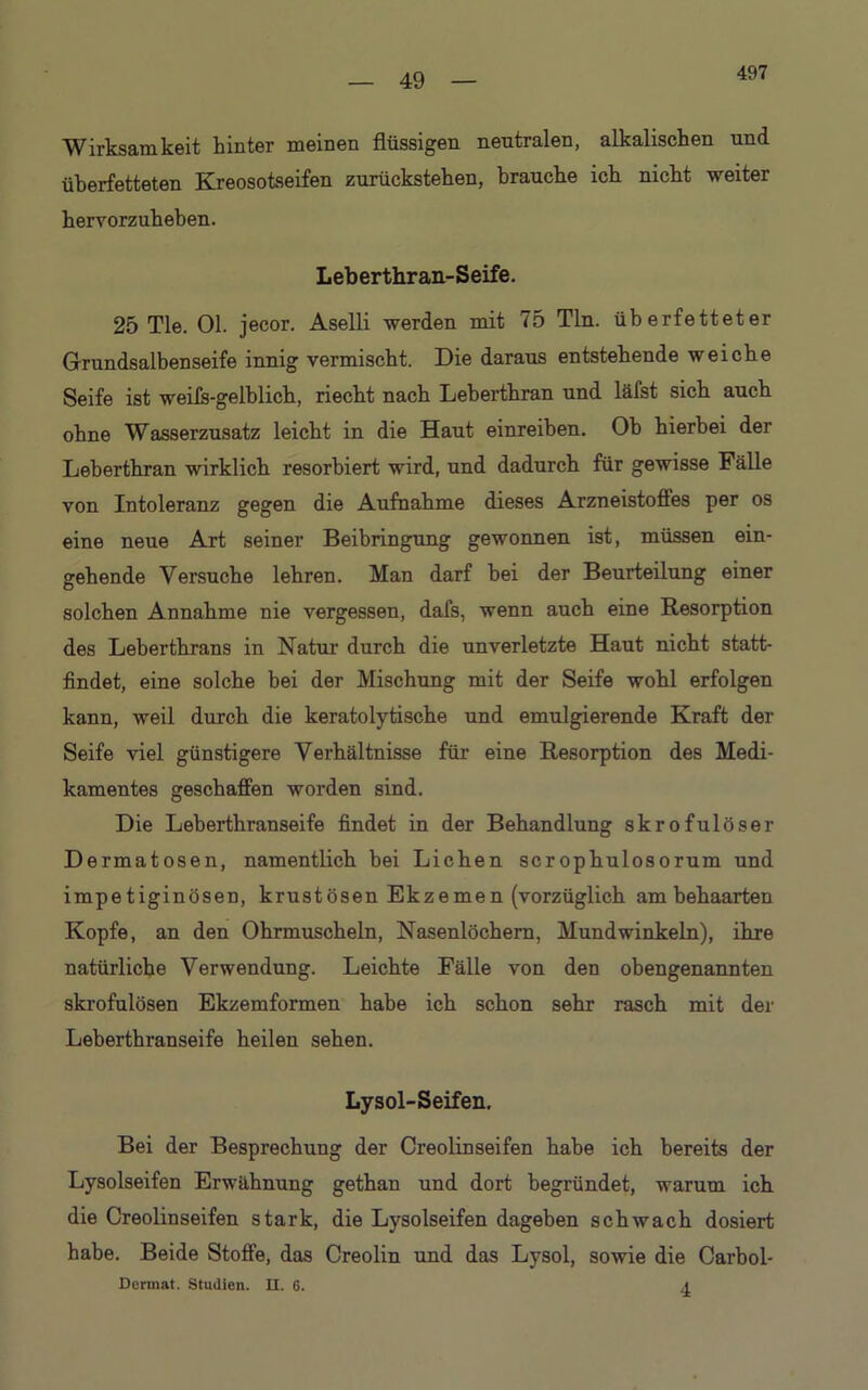 497 Wirksamkeit hinter meinen flüssigen neutralen, alkalischen und überfetteten Kreosotseifen zurückstehen, brauche ich nicht weiter hervorzuheben. Leberthran-Seife. 25 Tie. Ol. jecor. Aselli werden mit 75 Tin. überfetteter Grundsalbenseife innig vermischt. Die daraus entstehende weiche Seife ist weifs-gelblich, riecht nach Leberthran und läfst sich auch ohne Wasserzusatz leicht in die Haut einreihen. Oh hierbei der Leberthran wirklich resorbiert wird, und dadurch für gewisse Fälle von Intoleranz gegen die Aufnahme dieses Arzneistoffes per os eine neue Art seiner Beibringung gewonnen ist, müssen ein- gehende Versuche lehren. Man darf hei der Beurteilung einer solchen Annahme nie vergessen, dafs, wenn auch eine Resorption des Leberthrans in Natur durch die unverletzte Haut nicht statt- findet, eine solche bei der Mischung mit der Seife wohl erfolgen kann, weil durch die keratolytische und emulgierende Kraft der Seife viel günstigere Verhältnisse für eine Resorption des Medi- kamentes geschaffen worden sind. Die Leherthranseife findet in der Behandlung skrofulöser Dermatosen, namentlich hei Lichen scrophulosorum und impetiginösen, krustösen Ekzemen (vorzüglich ambehaarten Kopfe, an den Ohrmuscheln, Nasenlöchern, Mundwinkeln), ihre natürliche Verwendung. Leichte Fälle von den obengenannten skrofulösen Ekzemformen habe ich schon sehr rasch mit der Leherthranseife heilen sehen. Lysol-Seifen. Bei der Besprechung der Creolinseifen habe ich bereits der Lysolseifen Erwähnung gethan und dort begründet, warum ich die Creolinseifen stark, die Lysolseifen dageben schwach dosiert habe. Beide Stoffe, das Creolin und das Lysol, sowie die Carbol- Dermat. Studien. II. 6. j.