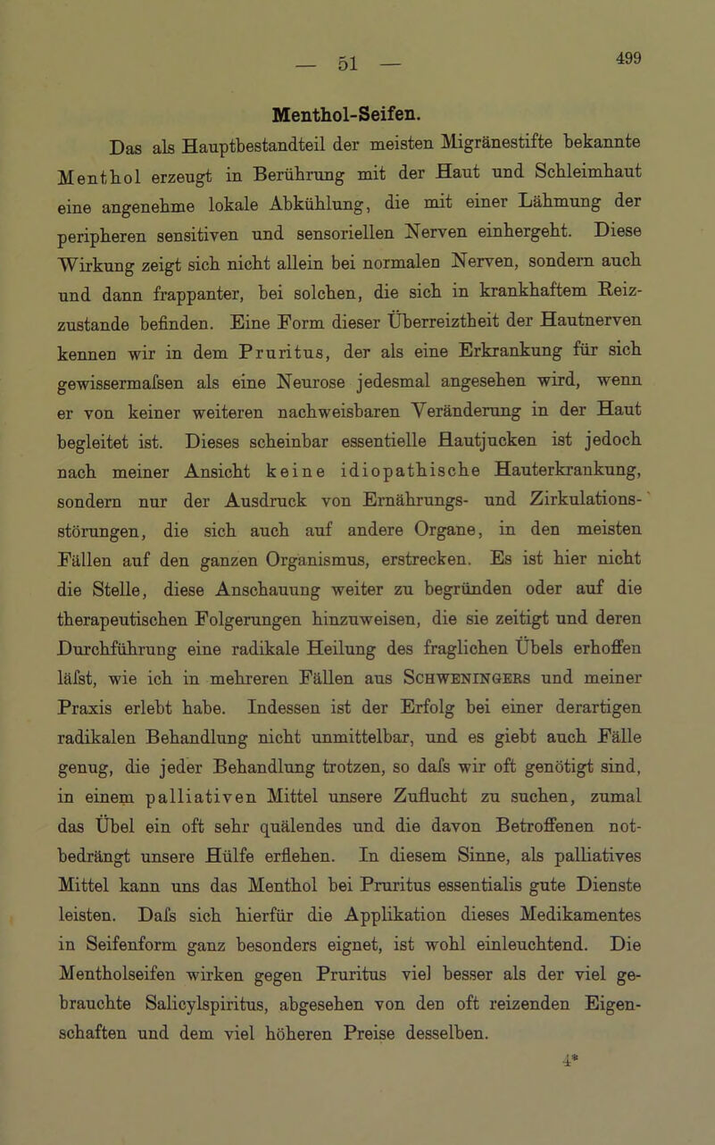 499 Menthol-Seifen. Das als Hauptbestandteil der meisten Migränestifte bekannte Menthol erzeugt in Berührung mit der Haut und Schleimhaut eine angenehme lokale Abkühlung, die mit einer Lähmung der peripheren sensitiven und sensoriellen Nerven einhergeht. Diese Wirkung zeigt sich nicht allein bei normalen Nerven, sondern auch und dann frappanter, bei solchen, die sich in krankhaftem Reiz- zustande befinden. Eine Form dieser Überreiztheit der Hautnerven kennen wir in dem Pruritus, der als eine Erkrankung für sich gewissermafsen als eine Neurose jedesmal angesehen wird, wenn er von keiner weiteren nachweisbaren Veränderung in der Haut begleitet ist. Dieses scheinbar essentielle Hautjucken ist jedoch nach meiner Ansicht keine idiopathische Hauterkrankung, sondern nur der Ausdruck von Ernährungs- und Zirkulations- störungen, die sich auch auf andere Organe, in den meisten Fällen auf den ganzen Organismus, erstrecken. Es ist hier nicht die Stelle, diese Anschauung weiter zu begründen oder auf die therapeutischen Folgerungen hinzuweisen, die sie zeitigt und deren Durchführung eine radikale Heilung des fraglichen Übels erhoffen läfst, wie ich in mehreren Fällen aus Schweningers und meiner Praxis erlebt habe. Indessen ist der Erfolg bei einer derartigen radikalen Behandlung nicht unmittelbar, und es giebt auch Fälle genug, die jeder Behandlung trotzen, so dafs wir oft genötigt sind, in einem palliativen Mittel unsere Zuflucht zu suchen, zumal das Übel ein oft sehr quälendes und die davon Betroffenen not- bedrängt unsere Hülfe erflehen. In diesem Sinne, als palliatives Mittel kann uns das Menthol bei Pruritus essentialis gute Dienste leisten. Dais sich hierfür die Applikation dieses Medikamentes in Seifenform ganz besonders eignet, ist wohl einleuchtend. Die Mentholseifen wirken gegen Pruritus viel besser als der viel ge- brauchte Salicylspiritus, abgesehen von den oft reizenden Eigen- schaften und dem viel höheren Preise desselben.