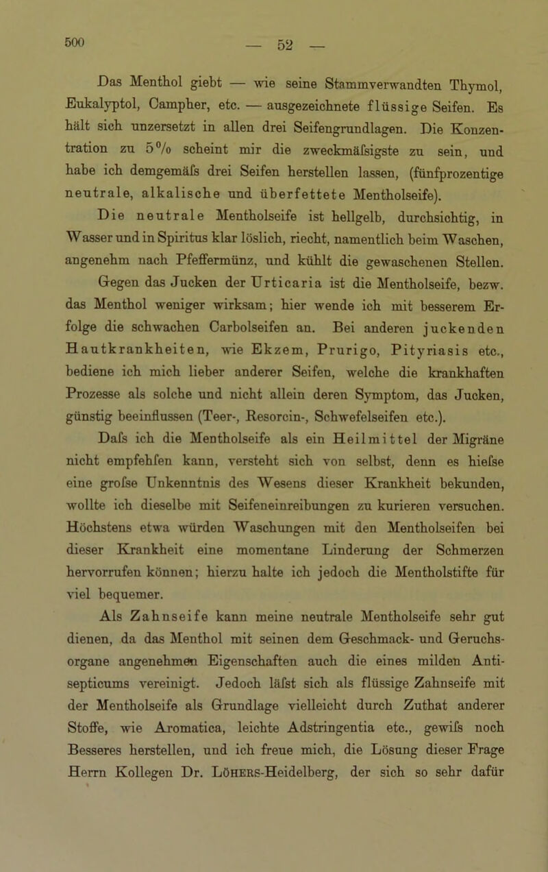 Das Menthol giebt — wie seine Stammverwandten Thymol, Eukalyptol, Campher, etc. — ausgezeichnete flüssige Seifen. Es hält sich unzersetzt in allen drei Seifengrundlagen. Die Konzen- tration zu 5% scheint mir die zweckmäfsigste zu sein, und habe ich demgemäfs drei Seifen herstellen lassen, (fünfprozentige neutrale, alkalische und überfettete Mentholseife). Die neutrale Mentholseife ist hellgelb, durchsichtig, in Wasser und in Spiritus klar löslich, riecht, namentlich beim Waschen, angenehm nach Pfeffermünz, und kühlt die gewaschenen Stellen. Gegen das Jucken der Urticaria ist die Mentholseife, bezw. das Menthol weniger wirksam; hier w'ende ich mit besserem Er- folge die schwachen Carbolseifen an. Bei anderen juckenden Hautkrankheiten, wie Ekzem, Prurigo, Pityriasis etc., bediene ich mich lieber anderer Seifen, welche die krankhaften Prozesse als solche und nicht allein deren Sjanptom, das Jucken, günstig beeinflussen (Teer-, Resorcin-, Schwefelseifen etc.). Dafs ich die Mentholseife als ein Heilmittel der Migräne nicht empfehlen kann, versteht sich von selbst, denn es hiefse eine grofse Unkenntnis des Wesens dieser Krankheit bekunden, wollte ich dieselbe mit Seifeneinreibungen zu kurieren versuchen. Höchstens etwa würden Waschungen mit den Mentholseifen bei dieser Krankheit eine momentane Linderung der Schmerzen hervorrufen können; hierzu halte ich jedoch die Mentholstifte für viel bequemer. Als Zahnseife kann meine neutrale Mentholseife sehr gut dienen, da das Menthol mit seinen dem Geschmack- und Geruchs- organe angenehmen Eigenschaften auch die eines milden Anti- septicums vereinigt. Jedoch läfst sich als flüssige Zahnseife mit der Mentholseife als Grundlage vielleicht durch Zuthat anderer Stoffe, wie Aromatica, leichte Adstringentia etc., gewifs noch Besseres herstellen, und ich freue mich, die Lösung dieser Frage Herrn Kollegen Dr. LöHERS-Heidelberg, der sich so sehr dafür
