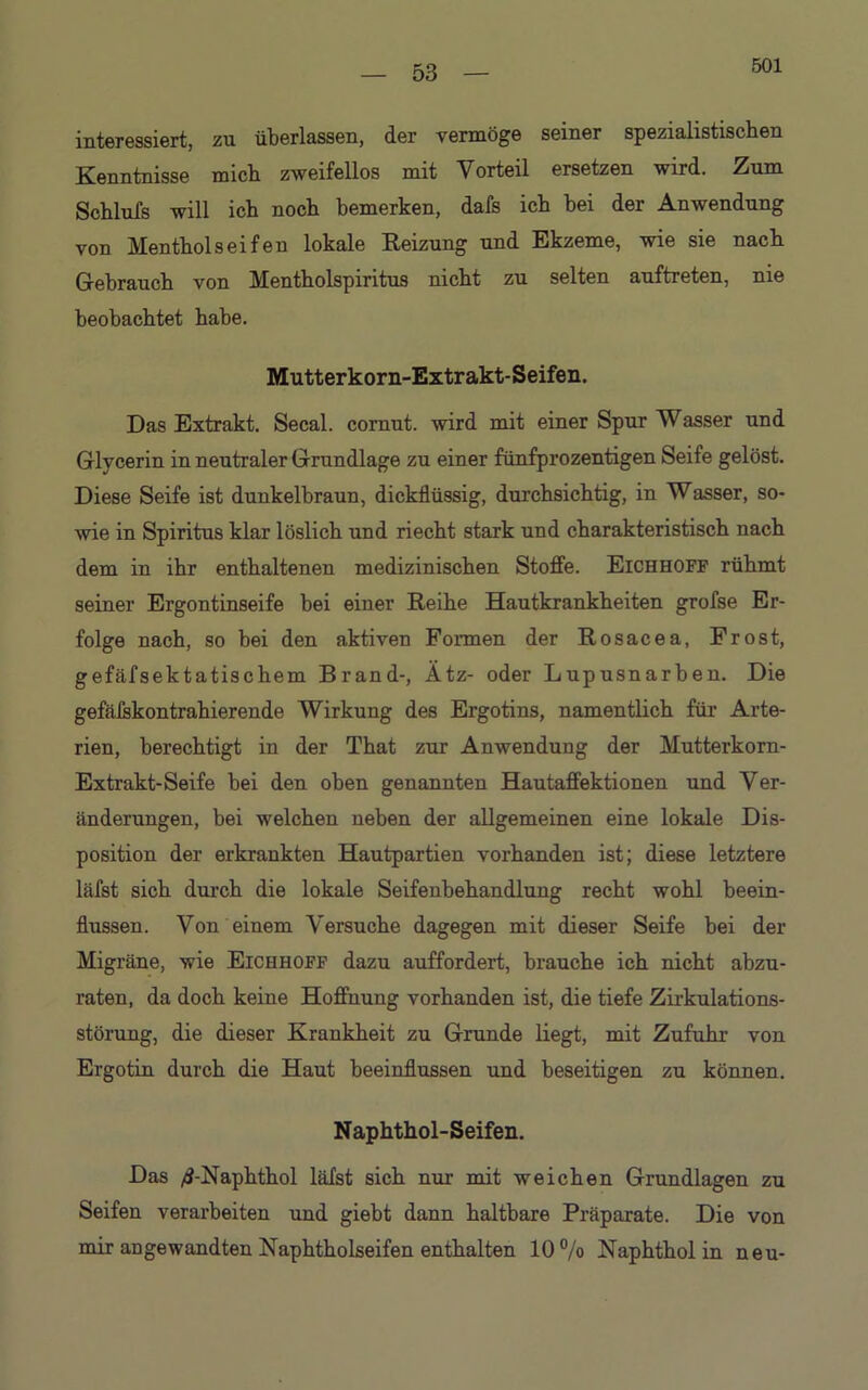 501 interessiert, zu überlassen, der vermöge seiner spezialistisohen Kenntnisse micb zweifellos mit Vorteil ersetzen wird. Zum Scblufs will icb noch bemerken, dafs ich bei der Anwendung von Menthol seifen lokale Reizung und Ekzeme, wie sie nach Gebrauch von Mentholspiritus nicht zu selten auftreten, nie beobachtet habe. Mutterkorn-Extrakt-Seifen. Das Extrakt. Secal. coraut. wird mit einer Spur Wasser und Glycerin in neutraler Grundlage zu einer fünfprozentigen Seife gelöst. Diese Seife ist dunkelbraun, dickflüssig, durchsichtig, in Wasser, so- wie in Spiritus klar löslich und riecht stark und charakteristisch nach dem in ihr enthaltenen medizinischen Stoffe. Eichhoff rühmt seiner Ergontinseife bei einer Reihe Hautkrankheiten grofse Er- folge nach, so bei den aktiven Formen der Rosacea, Frost, gefäfsektatischem Brand-, Ätz- oder Lupusnarben. Die gefäfskontrahierende Wirkung des Ergotins, namentlich für Arte- rien, berechtigt in der That zur Anwendung der Mutterkorn- Extrakt-Seife bei den oben genannten Hautaffektionen und Ver- änderungen, bei welchen neben der allgemeinen eine lokale Dis- position der erkrankten Hautpartien vorhanden ist; diese letztere läfst sich durch die lokale Seifenbehandlung recht wohl beein- flussen. Von einem Versuche dagegen mit dieser Seife bei der Migräne, wie Eichhoff dazu auffordert, brauche ich nicht abzu- raten, da doch keine Hoffnung vorhanden ist, die tiefe Zirkulations- störung, die dieser Krankheit zu Grunde liegt, mit Zufuhr von Ergotin durch die Haut beeinflussen und beseitigen zu können. Naphthol-Seifen. Das /S-Naphthol läfst sich nur mit weichen Grundlagen zu Seifen verarbeiten und giebt dann haltbare Präparate. Die von mir angewandten Naphtholseifen enthalten 10 % Naphthol in neu-