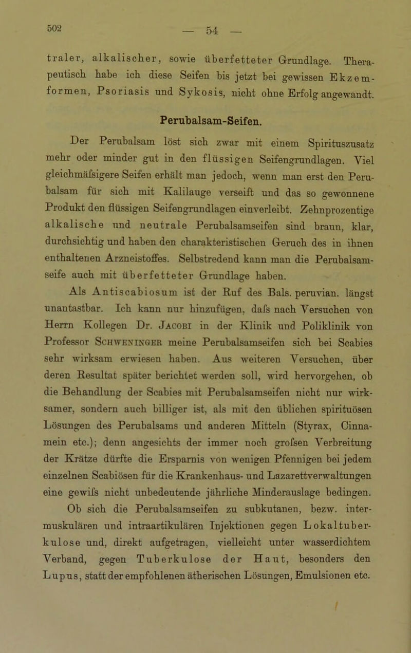 502 traler, alkalischer, sowie überfetteter Grundlage. Thera- peutisch habe ich diese Seifen bis jetzt bei gewissen Ekzem- formen, Psoriasis und Sykosis, nicht ohne Erfolg angewandt. Perubalsam-Seifen. Der Perubalsam löst sich zwar mit einem Spirituszusatz mehr oder minder gut in den flüssigen Seifengrundlagen. Viel gleichmäfsigere Seifen erhält man jedoch, wenn man erst den Peru- balsam für sich mit Kalilauge verseift und das so gewonnene Produkt den flüssigen Seifengrundlagen einverleibt. Zehnprozentige alkalische und neutrale Perubalsamseifen sind braun, klar, durchsichtig und haben den charakteristischen Geruch des in ihnen enthaltenen Arzneistoffes. Selbstredend kann man die Perubalsam- seife auch mit überfetteter Grundlage haben. Als Antiscabiosum ist der Ruf des Bals. peruvian. längst unantastbar. Ich kann nur hinzufügen, dafs nach Versuchen von Herrn Kollegen Dr. Jacobi in der Klinik und Poliklinik von Professor Schweninger meine Perubalsamseifen sich bei Scabies sehr wirksam erwiesen haben. Aus weiteren Versuchen, über deren Resultat später berichtet werden soll, wird hervorgehen, ob die Behandlung der Scabies mit Perubalsamseifen nicht nur wirk- samer, sondern auch billiger ist, als mit den üblichen spirituösen Lösungen des Perubalsams und anderen Mitteln (Styrax, Cinna- mein etc.); denn angesichts der immer noch grofsen Verbreitung der Krätze dürfte die Ersparnis von wenigen Pfennigen bei jedem einzelnen Scabiösen für die Krankenhaus- und Lazarettverwaltungen eine gewils nicht unbedeutende jährliche Minderauslage bedingen. Ob sich die Perubalsamseifen zu subkutanen, bezw. inter- muskulären und intraartikulären Injektionen gegen Lokaltuber- kul ose und, direkt aufgetragen, vielleicht unter wasserdichtem Verband, gegen Tuberkulose der Haut, besonders den Lupus, statt der empfohlenen ätherischen Lösungen, Emulsionen etc. I