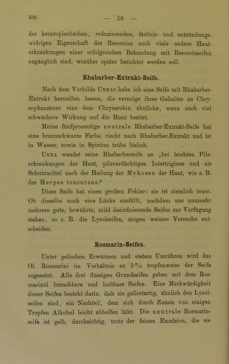 der keratoplastischen, reduzierenden, fäulnis- und entzündungs- widrigen Eigenschaft des Resorcius noch viele andere Haut- erkrankungen einer erfolgreichen Behandung mit Resorcinseifen zugänglich sind, worüber später berichtet werden soll. Rhabarber-Extrakt-Seife. Nach dem Yorbilde Unnas habe ich eine Seife mit Rhabarber- Extrakt herstellen lassen, die vermöge ihres Gehaltes an Chry- sophansäure eine dem Chrysarobin ähnliche, wenn auch viel schwächere Wirkung auf die Haut besitzt. Meine fünfprozentige neutrale Rhabarber-Extrakt-Seife hat eine braunschwarze Farbe, riecht nach Rhabarber-Extrakt und ist in Wasser, sowie in Spiritus trübe löslich. Unna wendet seine Rhabarberseife an „bei leichten Pilz- erkrankungen der Haut, pilzverdächtigen Intertrigines und als Schutzmittel nach der Heilung der Mykosen der Haut, wie z. B. des Herpes tonsurans.“ Diese Seife hat einen grofsen Fehler: sie ist ziemlich teuer. Ob dieselbe noch eine Lücke ausfüllt, nachdem uns nunmehr mehrere gute, bewährte, mild desinfizierende Seifen zur Verfügung stehen, so z. B. die Lysolseifen, mögen weitere Versuche ent- scheiden. Rosmarin-Seifen. Unter gelindem Erwärmen und stetem Umrühren wird das Ol. Rosmarini im Verhältnis zu 5% tropfenweise der Seife zugesetzt. Alle drei flüssigen Grundseifen geben mit dem Ros- marinöl brauchbare und haltbare Seifen. Eine Merkwürdigkeit dieser Seifen besteht darin, dafs sie gallertartig, ähnlich den Lysol- seifen sind, ein Nachteil, dem sich durch Zusatz von einigen Tropfen Alkohol leicht abhelfen läfst. Die neutrale Rosmarin- seife ist gelb, durchsichtig, trotz der feinen Emulsion, die sie