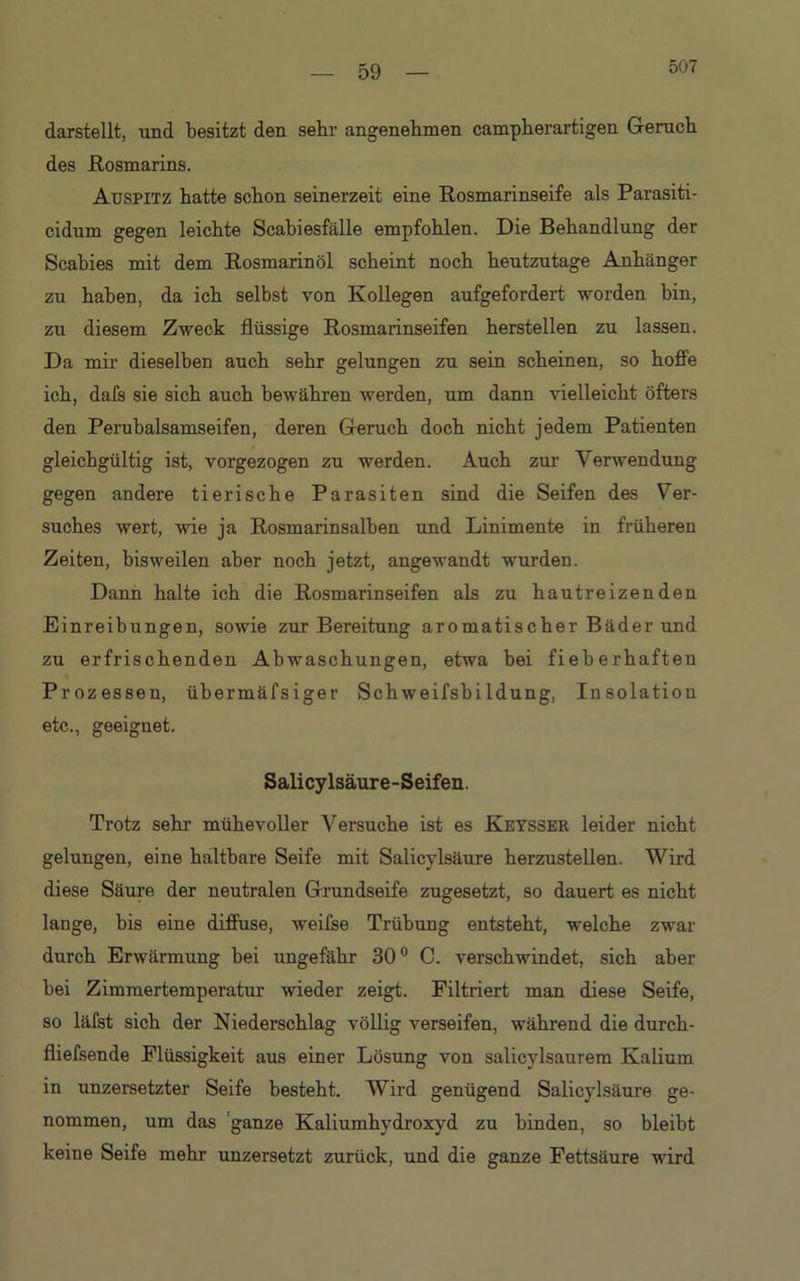 507 darstellt, und besitzt den sehr angenehmen campherartigen Geruch des Rosmarins. Auspitz hatte schon seinerzeit eine Rosmarinseife als Parasiti- cidum gegen leichte Scabiesfälle empfohlen. Die Behandlung der Scabies mit dem Rosmarin öl scheint noch heutzutage Anhänger zu haben, da ich selbst von Kollegen aufgefordert worden bin, zu diesem Zweck flüssige Rosmarinseifen hersteilen zu lassen. Da mir dieselben auch sehr gelungen zu sein scheinen, so hoffe ich, dafs sie sich auch bewähren werden, um dann vielleicht öfters den Perubalsamseifen, deren Geruch doch nicht jedem Patienten gleichgültig ist, vorgezogen zu werden. Auch zur Verwendung gegen andere tierische Parasiten sind die Seifen des Ver- suches wert, wie ja Rosmarinsalben und Linimente in früheren Zeiten, bisweilen aber noch jetzt, angewandt wurden. Dann halte ich die Rosmarin seifen als zu hautreizenden Einreibungen, sowie zur Bereitung aromatischer Bäder und zu erfrischenden Abwaschungen, etwa hei fieberhaften Prozessen, übermäfsiger Schweifsbildung, Insolation etc., geeignet. Salicylsäure-Seifen. Trotz sehr mühevoller Versuche ist es Keysser leider nicht gelungen, eine haltbare Seife mit Salicylsäure herzustellen. Wird diese Säure der neutralen Grundseife zugesetzt, so dauert es nicht lange, bis eine diffuse, weifse Trübung entsteht, welche zwar durch Erwärmung bei ungefähr 30° C. verschwindet, sich aber bei Zimmertemperatur wieder zeigt. Filtriert man diese Seife, so läfst sich der Niederschlag völlig verseifen, während die durch - fliefsende Flüssigkeit aus einer Lösung von salicylsaurem Kalium in unzersetzter Seife besteht. Wird genügend Salicylsäure ge- nommen, um das ganze Kaliumhydroxyd zu binden, so bleibt keine Seife mehr unzersetzt zurück, und die ganze Fettsäure wird