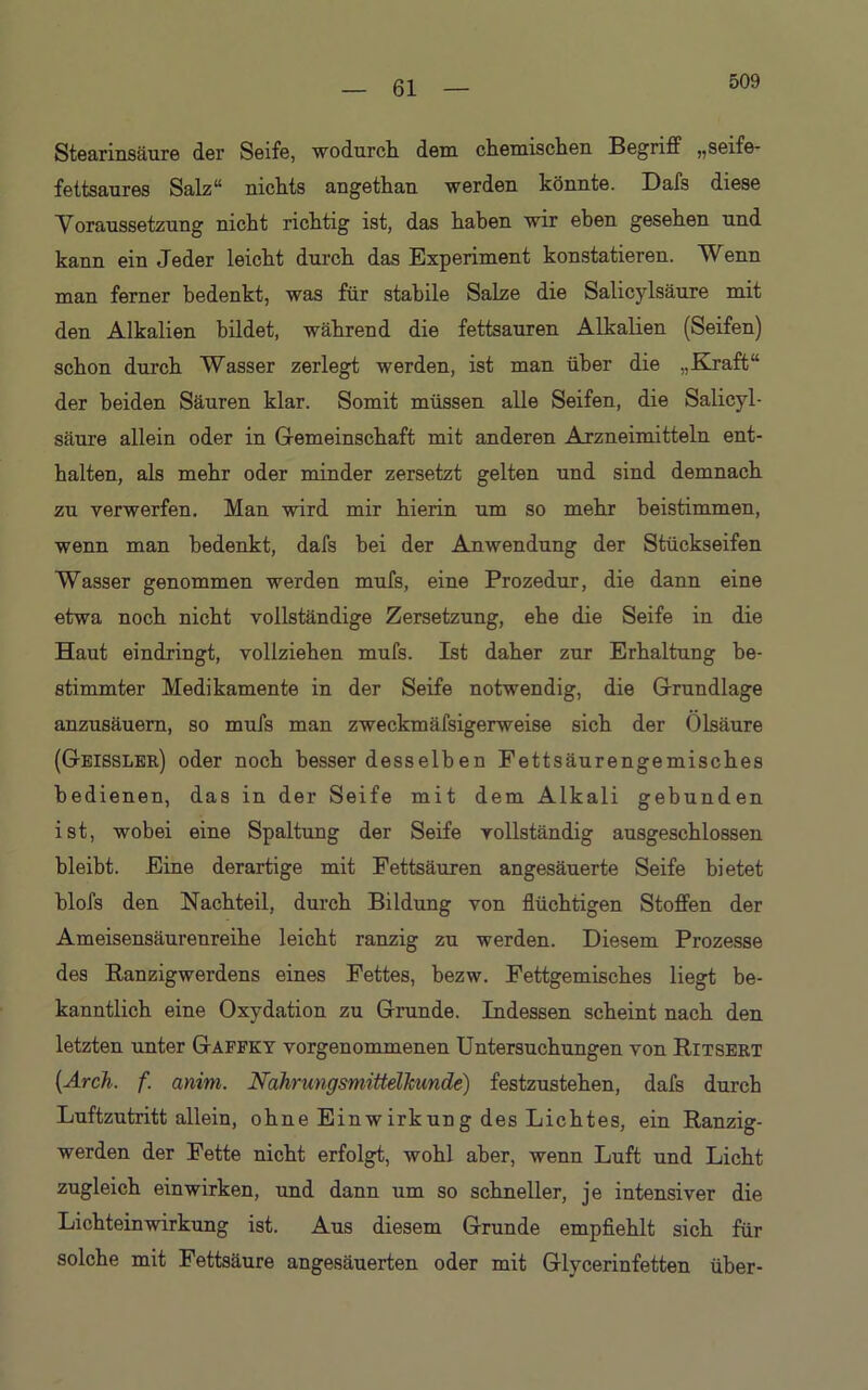 509 Stearinsäure der Seife, wodurch, dem chemischen Begriff „seife- fettsaures Salz“ nichts angethan werden könnte. Dafs diese Voraussetzung nicht richtig ist, das haben wir eben gesehen und kann ein Jeder leicht durch das Experiment konstatieren. Wenn man ferner bedenkt, was für stabile Salze die Salicylsäure mit den Alkalien bildet, während die fettsauren Alkalien (Seifen) schon durch Wasser zerlegt werden, ist man über die „Kraft“ der beiden Säuren klar. Somit müssen alle Seifen, die Salicyl- säure allein oder in Gemeinschaft mit anderen Arzneimitteln ent- halten, als mehr oder minder zersetzt gelten und sind demnach zu verwerfen. Man wird mir hierin um so mehr beistimmen, wenn man bedenkt, dafs bei der Anwendung der Stückseifen Wasser genommen werden mufs, eine Prozedur, die dann eine etwa noch nicht vollständige Zersetzung, ehe die Seife in die Haut eindringt, vollziehen mufs. Ist daher zur Erhaltung be- stimmter Medikamente in der Seife notwendig, die Grundlage anzusäuern, so mufs man zweckmäfsigerweise sich der Olsäure (Geissler) oder noch besser desselben Fettsäurengemisches bedienen, das in der Seife mit dem Alkali gebunden ist, wobei eine Spaltung der Seife vollständig ausgeschlossen bleibt. Eine derartige mit Fettsäuren angesäuerte Seife bietet blofs den Nachteil, durch Bildung von flüchtigen Stoffen der Ameisensäurenreihe leicht ranzig zu werden. Diesem Prozesse des Ranzigwerdens eines Fettes, bezw. Fettgemisches liegt be- kanntlich eine Oxydation zu Grunde. Indessen scheint nach den letzten unter Gaffky vorgenommenen Untersuchungen von Ritsert (Arch. f. anim. Nahrungsmittelhunde) festzustehen, dafs durch Luftzutritt allein, ohne Einwirkung des Lichtes, ein Ranzig- werden der Fette nicht erfolgt, wohl aber, wenn Luft und Licht zugleich einwirken, und dann um so schneller, je intensiver die Lichteinwirkung ist. Aus diesem Grunde empfiehlt sich für solche mit Fettsäure angesäuerten oder mit Glycerinfetten über-