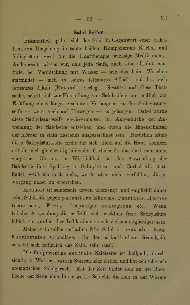 511 Salol-Seifen. Bekanntlich spaltet sich das Salol in Gegenwart einer alka- lischen Umgebung in seine beiden Komponenten Karbol und Salicylsäure, zwei für die Hauttherapie wichtige Medikamente. Andererseits wissen wir, dafs jede Seife, auch eine absolut neu- trale, hei Vermischung mit Wasser — wie das beim Waschen stattfindet — sich in saures fettsaures Alkali und basisch fettsaures Alkali (Rotondi) zerlegt. Gestützt auf diese That- sache, schritt ich zur Herstellung von Salolseifen, um endlich zur Erfüllung eines längst ersehnten Verlangens, zu der Salicylsäure- seife — wenn auch auf Umwegen — zu gelangen. Dabei würde diese Salicylsäureseife gewissermafsen im Augenblicke der An- wendung der Salolseife entstehen und durch die Eigenschaften der Körper in statu nascendi ausgezeichnet sein. Natürlich käme diese Salicylsäureseife nicht für sich allein auf die Haut, sondern mit der sich gleichzeitig bildenden Carbolseife, das darf man nicht vergessen. Ob nun in Wirklichkeit bei der Anwendung der Salolseife ihre Spaltung in Salicylsäure- und Carbolseife statt- findet, weifs ich noch nicht, werde aber nicht verfehlen, diesen Vorgang näher zu erforschen. Eichhofp ist seinerseits davon überzeugt und empfiehlt daher seine Salolseife gegen parasitäre Ekzeme, Psoriasis, Herpes tonsurans, Favus, Impetigo contagiosa etc. Wenn bei der Anwendung dieser Seife sich wirklich freie Salicylsäure bildet, so würden ihre Indikationen noch viel mannigfaltiger sein. Meine Salolseifen enthalten 5% Salol in neutraler, bezw. überfetteter Grundlage. (In der alkalischen Grundseife zersetzt sich natürlich das Salol sehr rasch). Die fünfprozentige neutrale Salolseife ist hellgelb, durch- sichtig, in Wasser, sowie in Spiritus klar löslich und hat den schwach aromatischen Salolgeruch. Mit der Zeit bildet sich an der Ober- fläche der Seife eine dünne weifse Schicht, die sich in der Wärme