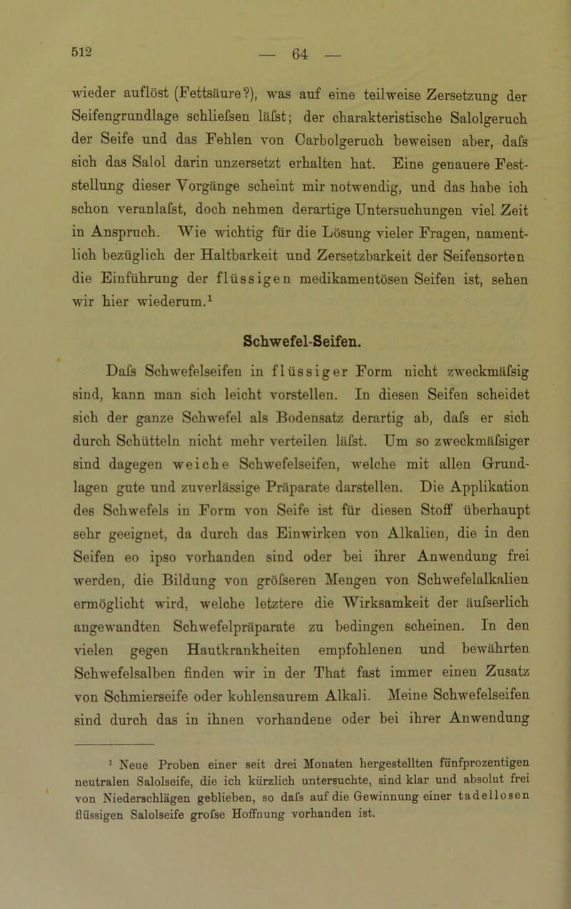 wieder auflöst (Fettsäure?), was auf eine teilweise Zersetzung der Seifengrundlage schliefsen läfst; der charakteristische Salolgeruch der Seife und das Fehlen von Carbolgeruch beweisen aber, dafs sich das Salol darin unzersetzt erhalten hat. Eine genauere Fest- stellung dieser Vorgänge scheint mir notwendig, und das habe ich schon veranlafst, doch nehmen derartige Untersuchungen viel Zeit in Anspruch. Wie wichtig für die Lösung vieler Fragen, nament- lich bezüglich der Haltbarkeit und Zersetzbarkeit der Seifensorten die Einführung der flüssigen medikamentösen Seifen ist, sehen wir hier wiederum.1 Schwefel-Seifen. Dafs Schwefelseifen in flüssiger Form nicht zweckmäfsig sind, kann man sich leicht vorstellen. In diesen Seifen scheidet sich der ganze Schwefel als Bodensatz derartig ab, dafs er sich durch Schütteln nicht mehr verteilen läfst. Um so zweckmäfsiger sind dagegen weiche Schwefelseifen, welche mit allen Grund- lagen gute und zuverlässige Präparate darstellen. Die Applikation des Schwefels in Form von Seife ist für diesen Stoff überhaupt sehr geeignet, da durch das Einwirken von Alkalien, die in den Seifen eo ipso vorhanden sind oder bei ihrer Anwendung frei werden, die Bildung von gröfseren Mengen von Schwefelalkalien ermöglicht wird, welche letztere die Wirksamkeit der äufserlich angewandten Schwefelpräparate zu bedingen scheinen. In den vielen gegen Hautkrankheiten empfohlenen und bewährten Schwefelsalben finden wir in der That fast immer einen Zusatz von Schmierseife oder kohlensaurem Alkali. Meine Schwefelseifen sind durch das in ihnen vorhandene oder bei ihrer Anwendung 1 Neue Proben einer seit drei Monaten hergestellten fünfprozentigen neutralen Salolseife, die ich kürzlich untersuchte, sind klar und absolut frei von Niederschlägen geblieben, so dafs auf die Gewinnung einer tadellosen flüssigen Salolseife grofse Hoffnung vorhanden ist.