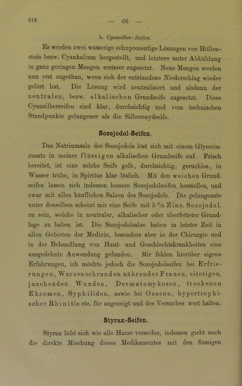 66 b. Cyansilber-Seifen. Es werden zwei wässerige zehnprozentige Lösungen von Höllen- stein bezw. Cyankalium hergestellt, und letztere unter Abkühlung in ganz geringen Mengen ersterer zugesetzt. Neue Mengen werden nun erst zugethan, wenn sich der entstandene Niederschlag wieder gelöst hat. Die Lösung wird neutralisiert und alsdann der neutralen, bezw. alkalischen Grundseife zugesetzt. Diese Cyansilberseifen sind klar, durchsichtig und vom technischen Standpunkte gelungener als die Silberoxydseife. Sozojodol-Seifen. Das Natriumsalz des Sozojodols löst sich mit einem Glycerin- zusatz in meiner flüssigen alkalischen Grundseife auf. Frisch bereitet, ist eine solche Seife gelb, durchsichtig, geruchlos, in Wasser trübe, in Spiritus klar löslich. Mit den weichen Grund- seifen lassen sich indessen bessere Sozojodolseifen herstellen, und zwar mit allen käuflichen Salzen des Sozojodols. Die gelungenste unter denselben scheint mir eine Seife mit 5 % Zinc. Sozojodol. zu sein, welche in neutraler, alkalischer oder überfetteter Grund- lage zu haben ist. Die Sozojodolsalze haben in letzter Zeit in allen Gebieten der Medizin, besonders aber in der Chirurgie und in der Behandlung von Haut- und Geschlechtskrankheiten eine ausgedehnte Anwendung gefunden. Mir fehlen hierüber eigene Erfahrungen, ich möchte jedoch die Sozojodolseifen bei Erfrie- rungen, Warzenschrunden nährender Frauen, eiterigen, jauchenden Wunden, Dermatomykosen, trockenen Ekzemen, Syphiliden, sowie bei Ozaena, hypertrophi- scher Rhi nitis etc. für angezeigt und des Versuches wert halten. Styrax-Seifen. Styrax läfst sich wie alle Harze verseifen, indessen giebt auch die direkte Mischung dieses Medikamentes mit den flüssigen