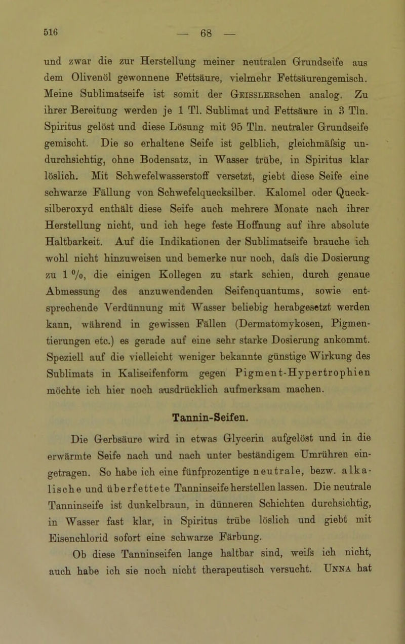 und zwar die zur Herstellung meiner neutralen Grundseife aus dem Olivenöl gewonnene Fettsäure, vielmehr Fettsäurengemisch. Meine Sublimatseife ist somit der GicissLERschen analog. Zu ihrer Bereitung werden je 1 TI. Sublimat und Fettsäure in 3 Tin. Spiritus gelöst und diese Lösung mit 95 Tin. neutraler Grundseife gemischt. Die so erhaltene Seife ist gelblich, gleichmäfsig un- durchsichtig, ohne Bodensatz, in Wasser trübe, in Spiritus klar löslich. Mit Schwefelwasserstoff versetzt, giebt diese Seife eine schwarze Fällung von Schwefelquecksilber. Kalomel oder Queck- silberoxyd enthält diese Seife auch mehrere Monate nach ihrer Herstellung nicht, und ich hege feste Hoffnung auf ihre absolute Haltbarkeit. Auf die Indikationen der Sublimatseife brauche ich wohl nicht hinzuweisen und bemerke nur noch, dafs die Dosierung zu 1 %, die einigen Kollegen zu stark schien, durch genaue Abmessung des anzuwendenden Seifenquantums, sowie ent- sprechende Verdünnung mit Wasser beliebig herabgesetzt werden kann, während in gewissen Fällen (Dermatomykosen, Pigmen- tierungen etc.) es gerade auf eine sehr starke Dosierung ankommt. Speziell auf die vielleicht weniger bekannte günstige Wirkung des Sublimats in Kaliseifenform gegen Pigment-Hypertrophien möchte ich hier noch ausdrücklich aufmerksam machen. Tannin-Seifen. Die Gerbsäure wird in etwas Glycerin aufgelöst und in die erwärmte Seife nach und nach unter beständigem Umrühren ein- getragen. So habe ich eine fünfprozentige neutrale, bezw. alka- lische und überfettete Tanninseife hersteilen lassen. Die neutrale Tanninseife ist dunkelbraun, in dünneren Schichten durchsichtig, in Wasser fast klar, in Spiritus trübe löslich und giebt mit Eisenchlorid sofort eine schwarze Färbung. Ob diese Tanninseifen lange haltbar sind, weifs ich nicht, auch habe ich sie noch nicht therapeutisch versucht. Unna hat