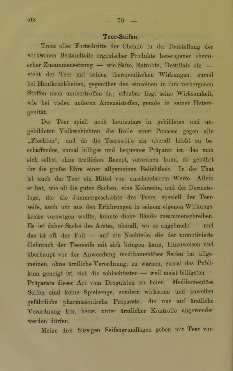 Teer-Seifen. Trotz aller Fortschritte der Chemie in der Darstellung der wirksamen Bestandteile organischer Produkte heterogener chemi- scher Zusammensetzung — wie Säfte, Extrakte, Destillate etc. — steht der Teer mit seinen therapeutischen Wirkungen, zumal bei Hautkrankheiten, gegenüber den einzelnen in ihm verborgenen Stoffen noch unübertroffen da; offenbar liegt seine Wirksamkeit, wie hei vielen anderen Arzeneistoffen, gerade in seiner Hetero- genität. Der Teer spielt noch heutzutage in gebildeten und un- gebildeten Volksschichten die Rolle einer Panacee gegen alle „Flechten“, und da die Teerseife ein überall leicht zu be- schaffendes, zumal billiges und bequemes Präparat ist, das man sich selbst, ohne ärztliches Rezept, verordnen kanu, so gebührt ihr die grofse Ehre einer allgemeinen Beliebtheit. In der That ist auch der Teer ein Mittel von unschätzbarem Werte. Allein er hat, wie all die guten Sachen, eine Kehrseite, und der Dermato- loge, der die Jammergeschichte des Teers, speziell der Teer- seife, auch nur aus den Erfahrungen in seinem eigenen Wirkungs- kreise verewigen wollte, könnte dicke Bände zusammenschreiben. Es ist daher Sache des Arztes, überall, wo es angebracht — und das ist oft der Fall — auf die Nachteile, die der unmotivierte Gebrauch der Teerseife mit sich bringen kann, hinzuweisen und überhaupt vor der Anwendung medikamentöser Seifen im allge- meinen, ohne ärztliche Verordnung, zu warnen, zumal das Publi- kum geneigt ist, sich die schlechtesten — weil meist billigsten — Präparate dieser Art vom Droguisten zu holen. Medikamentöse Seifen sind keine Spielzeuge, sondern wirksame und zuweilen gefährliche pharmazeutische Präparate, die nur auf ärztliche Verordnung hin, bezw. unter ärztlicher Kontrolle angewendet werden dürfen. Meine drei flüssigen Seifengrundlagen geben mit Teer vor-