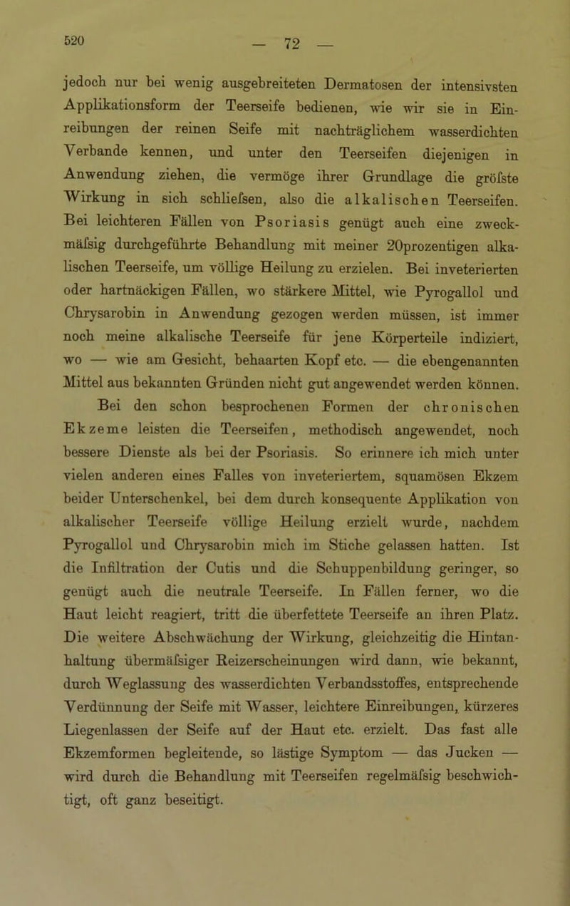72 jedoch nur bei wenig ausgebreiteten Dermatosen der intensivsten Applikationsform der Teerseife bedienen, wie wir sie in Ein- reibungen der reinen Seife mit nacbträglicbem wasserdichten Verbände kennen, und unter den Teerseifen diejenigen in Anwendung ziehen, die vermöge ihrer Grundlage die gröfste Wirkung in sich scbliefsen, also die alkalischen Teerseifen. Bei leichteren Fällen von Psoriasis genügt auch eine zweck- mäfsig durchgeführte Behandlung mit meiner 20prozentigen alka- lischen Teerseife, um völlige Heilung zu erzielen. Bei inveterierten oder hartnäckigen Fällen, wo stärkere Mittel, wie Pyrogallol und Chrysarobin in Anwendung gezogen werden müssen, ist immer noch meine alkalische Teerseife für jene Körperteile indiziert, wo — wie am Gesicht, behaarten Kopf etc. — die ebengenannten Mittel aus bekannten Gründen nicht gut angewendet werden können. Bei den schon besprochenen Formen der chronischen Ekzeme leisten die Teerseifen, methodisch angewendet, noch bessere Dienste als bei der Psoriasis. So erinnere ich mich unter vielen anderen eines Falles von inveteriertem, squamösen Ekzem beider Unterschenkel, bei dem durch konsequente Applikation von alkalischer Teerseife völlige Heilung erzielt wurde, nachdem Pyrogallol und Chrysarobin mich im Stiche gelassen hatten. Ist die Infiltration der Cutis und die Schuppenbildung geringer, so genügt auch die neutrale Teerseife. In Fällen ferner, wo die Haut leicht reagiert, tritt die überfettete Teerseife an ihren Platz. Die weitere Abschwächung der Wirkung, gleichzeitig die Hintan- haltung ühermäfsiger Reizerscheinungen wird dann, wie bekannt, durch Weglassung des wasserdichten Verbandsstoffes, entsprechende Verdünnung der Seife mit Wasser, leichtere Einreibungen, kürzeres Liegenlassen der Seife auf der Haut etc. erzielt. Das fast alle Ekzemformen begleitende, so lästige Symptom — das Jucken — wird durch die Behandlung mit Teerseifen regelmäfsig beschwich- tigt, oft ganz beseitigt.