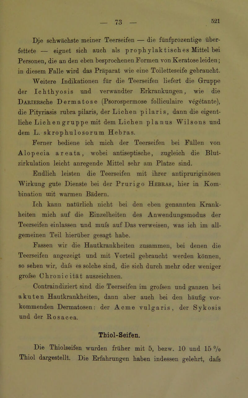 521 schwächste meiner Teerseifen — die fünfprozentige über- fettete — eignet sich auch als prophylaktisches Mittel bei Personen, die an den eben besprochenen Formen von Keratose leiden; in diesem Falle wird das Präparat wie eine Toiletteseife gebraucht. Weitere Indikationen für die Teerseifen liefert die Gruppe der Ichthyosis und verwandter Erkrankungen, wie die DARiERsche Dermatose (Psorospermose folliculaire vegötante), die Pityriasis rubra pilaris, der Lichen pilaris, dann die eigent- liche Lichen gruppe mit dem Lichen planus Wilsons und dem L. skrophulosorum Hebras. Ferner bediene ich mich der Teerseifen bei Fällen von Alopecia areata, wobei antiseptische, zugleich die Blut- zirkulation leicht anregende Mittel sehr am Platze sind. Endlich leisten die Teerseifen mit ihrer antipruriginösen Wirkung gute Dienste hei der Prurigo Hebras, hier in Kom- bination mit warmen Bädern. Ich kann natürlich nicht bei den eben genannten Krank- heiten mich auf die Einzelheiten des Anwendungsmodus der Teerseifen einlassen und mufs auf Das verweisen, was ich im all- gemeinen Teil hierüber gesagt habe. Fassen wir die Hautkrankheiten zusammen, bei denen die Teerseifen angezeigt und mit Vorteil gebraucht werden können, so sehen wir, dals es solche sind, die sich durch mehr oder weniger grofse Chronicität auszeichnen. Contraindiziert sind die Teerseifen im grofsen und ganzen bei akuten Hautkrankheiten, dann aber auch hei den häufig vor- kommenden Dermatosen: der Acme vulgaris, der Sykosis und der Rosacea. Thiol-Seifen. Die Thiolseifen wurden früher mit 5, bezw. 10 und 15 % Thiol dargestellt. Die Erfahrungen haben indessen gelehrt, dafs