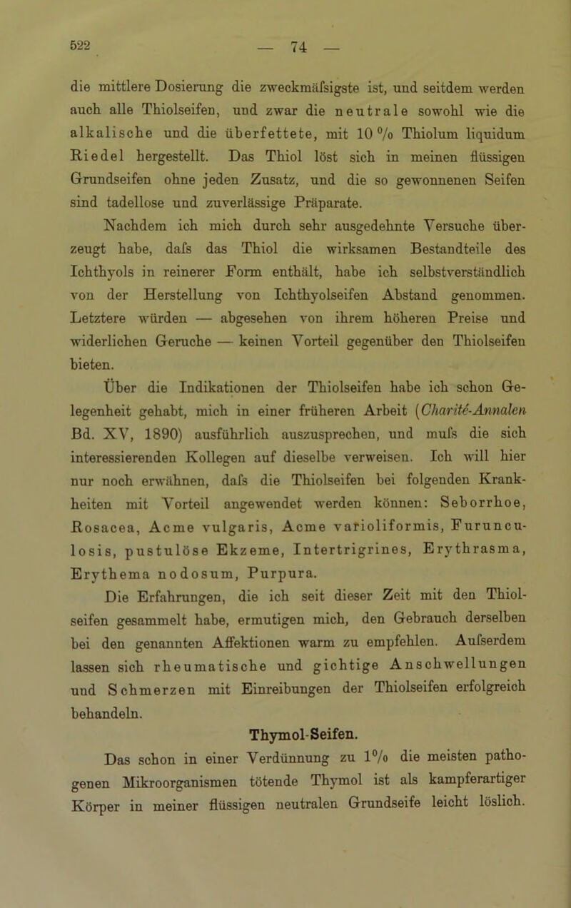 die mittlere Dosierung die zweckmäfsigste ist, und seitdem werden auch alle Thiolseifen, und zwar die neutrale sowohl wie die alkalische und die überfettete, mit 10% Thiolum liquidum Riedel hergestellt. Das Thiol löst sich in meinen flüssigen Grundseifen ohne jeden Zusatz, und die so gewonnenen Seifen sind tadellose und zuverlässige Präparate. Nachdem ich mich durch sehr ausgedehnte Versuche über- zeugt habe, dafs das Thiol die wirksamen Bestandteile des Ichthyols in reinerer Form enthält, habe ich selbstverständlich von der Herstellung von Ichthyolseifen Abstand genommen. Letztere würden — abgesehen von ihrem höheren Preise und widerlichen Gerüche — keinen Vorteil gegenüber den Thiolseifen bieten. Über die Indikationen der Thiolseifen habe ich schon Ge- legenheit gehabt, mich in einer früheren Arbeit [Charite-Annalen Bd. XV, 1890) ausführlich auszusprechen, und mufs die sich interessierenden Kollegen auf dieselbe verweisen. Ich will hier nur noch erwähnen, dafs die Thiolseifen hei folgenden Krank- heiten mit Vorteil angewendet werden können: Seborrhoe, Rosacea, Acme vulgaris, Acme varioliformis, Furuncu- losis, pustulöse Ekzeme, Intertrigrines, Erythrasma, Erythema nodosum, Purpura. Die Erfahrungen, die ich seit dieser Zeit mit den Thiol- seifen gesammelt habe, ermutigen mich, den Gebrauch derselben hei den genannten Affektionen warm zu empfehlen. Aufserdem lassen sich rheumatische und gichtige Anschwellungen und Schmerzen mit Einreibungen der Thiolseifen erfolgreich behandeln. Thymol-Seifen. Das schon in einer Verdünnung zu 1% die meisten patho- genen Mikroorganismen tötende Thymol ist als kampferartiger Körper in meiner flüssigen neutralen Grundseife leicht löslich.